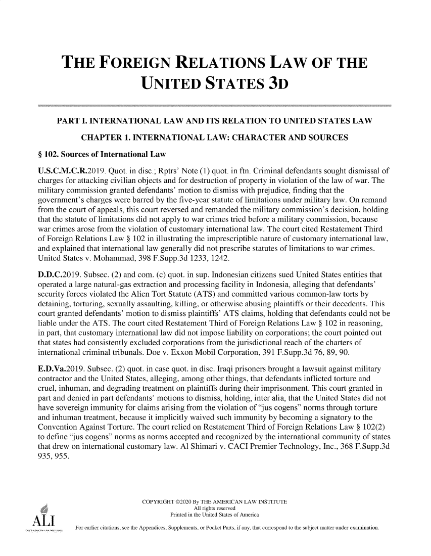 handle is hein.ali/rethdfr0042 and id is 1 raw text is:       THE FOREIGN RELATIONS LAW OF THE                            UNITED STATES 3D     PART   I. INTERNATIONAL LAW AND ITS RELATION TO UNITED STATES LAW            CHAPTER 1. INTERNATIONAL LAW: CHARACTER AND SOURCES§ 102. Sources of International LawU.S.C.M.C.R.2019.  Quot. in disc.; Rptrs' Note (1) quot. in ftn. Criminal defendants sought dismissal ofcharges for attacking civilian objects and for destruction of property in violation of the law of war. Themilitary commission granted defendants' motion to dismiss with prejudice, finding that thegovernment's charges were barred by the five-year statute of limitations under military law. On remandfrom the court of appeals, this court reversed and remanded the military commission's decision, holdingthat the statute of limitations did not apply to war crimes tried before a military commission, becausewar crimes arose from the violation of customary international law. The court cited Restatement Thirdof Foreign Relations Law § 102 in illustrating the imprescriptible nature of customary international law,and explained that international law generally did not prescribe statutes of limitations to war crimes.United States v. Mohammad, 398 F.Supp.3d 1233, 1242.D.D.C.2019. Subsec. (2) and com. (c) quot. in sup. Indonesian citizens sued United States entities thatoperated a large natural-gas extraction and processing facility in Indonesia, alleging that defendants'security forces violated the Alien Tort Statute (ATS) and committed various common-law torts bydetaining, torturing, sexually assaulting, killing, or otherwise abusing plaintiffs or their decedents. Thiscourt granted defendants' motion to dismiss plaintiffs' ATS claims, holding that defendants could not beliable under the ATS. The court cited Restatement Third of Foreign Relations Law § 102 in reasoning,in part, that customary international law did not impose liability on corporations; the court pointed outthat states had consistently excluded corporations from the jurisdictional reach of the charters ofinternational criminal tribunals. Doe v. Exxon Mobil Corporation, 391 F.Supp.3d 76, 89, 90.E.D.Va.2019. Subsec. (2) quot. in case quot. in disc. Iraqi prisoners brought a lawsuit against militarycontractor and the United States, alleging, among other things, that defendants inflicted torture andcruel, inhuman, and degrading treatment on plaintiffs during their imprisonment. This court granted inpart and denied in part defendants' motions to dismiss, holding, inter alia, that the United States did nothave sovereign immunity for claims arising from the violation of jus cogens norms through tortureand inhuman treatment, because it implicitly waived such immunity by becoming a signatory to theConvention Against Torture. The court relied on Restatement Third of Foreign Relations Law § 102(2)to define jus cogens norms as norms accepted and recognized by the international community of statesthat drew on international customary law. Al Shimari v. CACI Premier Technology, Inc., 368 F.Supp.3d935, 955.                            COPYRIGHT 02020 By THE AMERICAN LAW INSTITUTE                                          All rights reserved                                    Printed in the United States of America          For earlier citations, see the Appendices, Supplements, or Pocket Parts, if any, that correspond to the subject matter under examination.