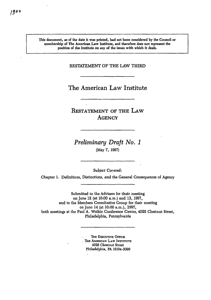handle is hein.ali/rethrida0001 and id is 1 raw text is: This document, as of the date It was printed, had not been considered by the Council or
membership of The American Law Institute, and therefore does not represent the
position of the Institute on any of the issues with which it deals.

RESTATEMENT OF THE LAW THIRD
The American Law Institute
RESTATEMENT OF THE LAW
AGENCY

Preliminary Draft No. 1
(May 7, 1997)

Subject Covered:
Chapter 1. Definitions, Distinctions, and the General Consequences of Agency
Submitted to the AdVisers for their meeting
on June 12 (at 10:00 a.m.) and 13, 1997,
and to the Members Consultative Group for their meeting
on June 14 (at 10:00 a.m,), 1997,
both meetings at the Paul A. Wolkin Conference Center, 4025 Chestnut Street,
Philadelphia, Pennsylvania

1hE ExEctrrivE Omric
* ThE ANI UCAN LAW INSTITUTE
4025 Chestnut Street
Philadelphia, PA 19104-3099


