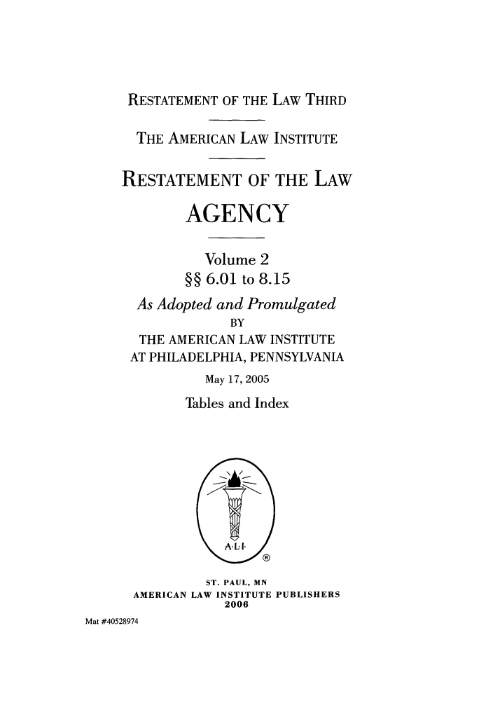 handle is hein.ali/rethrida0022 and id is 1 raw text is: RESTATEMENT OF THE LAW THIRD
THE AMERICAN LAW INSTITUTE
RESTATEMENT OF THE LAW
AGENCY
Volume 2
§§ 6.01 to 8.15
As Adopted and Promulgated
BY
THE AMERICAN LAW INSTITUTE
AT PHILADELPHIA, PENNSYLVANIA
May 17, 2005
Tables and Index
ST. PAUL, MN
AMERICAN LAW INSTITUTE PUBLISHERS
2006

Mat #40528974


