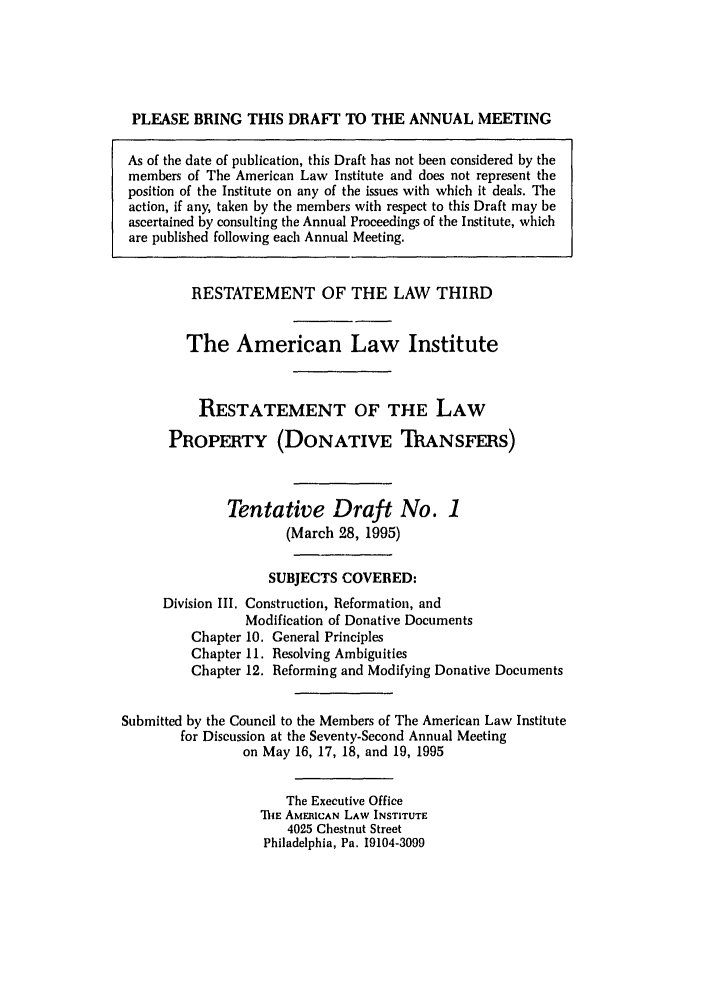 handle is hein.ali/retpwodt0017 and id is 1 raw text is: PLEASE BRING THIS DRAFT TO THE ANNUAL MEETING
As of the date of publication, this Draft has not been considered by the
members of The American Law Institute and does not represent the
position of the Institute on any of the issues with which it deals. The
action, if any, taken by the members with respect to this Draft may be
ascertained by consulting the Annual Proceedings of the Institute, which
are published following each Annual Meeting.
RESTATEMENT OF THE LAW THIRD
The American Law Institute
RESTATEMENT OF THE LAW
PROPERTY (DONATIVE ThANSFRS)
Tentative Draft No. 1
(March 28, 1995)
SUBJECTS COVERED:
Division III. Construction, Reformation, and
Modification of Donative Documents
Chapter 10. General Principles
Chapter 11. Resolving Ambiguities
Chapter 12. Reforming and Modifying Donative Documents
Submitted by the Council to the Members of The American Law Institute
for Discussion at the Seventy-Second Annual Meeting
on May 16, 17, 18, and 19, 1995
The Executive Office
IhE AMERICAN LAW INSTITUTE
4025 Chestnut Street
Philadelphia, Pa. 19104-3099


