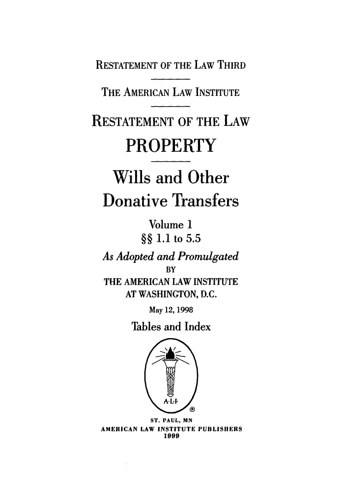 handle is hein.ali/retpwodt0022 and id is 1 raw text is: RESTATEMENT OF THE LAW THIRD
THE AMERICAN LAW INSTITUTE
RESTATEMENT OF THE LAW
PROPERTY
Wills and Other
Donative Transfers
Volume 1
§§ 1.1 to 5.5
As Adopted and Promulgated
BY
THE AMERICAN LAW INSTITUTE
AT WASHINGTON, D.C.
May 12, 1998
Tables and Index
ST. PAUL, MN
AMERICAN LAW INSTITUTE PUBLISHERS
1999



