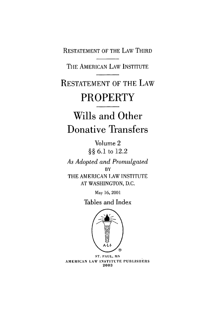 handle is hein.ali/retpwodt0023 and id is 1 raw text is: RESTATEMENT OF THE LAW THIRD
THE AMERICAN LAW INSTITUTE
RESTATEMENT OF THE LAW
PROPERTY
Wills and Other
Donative Transfers
Volume 2
§§ 6.1 to 12.2
As Adopted and Promulgated
BY
THE AMERICAN LAW INSTITUTE
AT WASHINGTON, D.C.
May 16, 2001
Tables and Index
ST. PAUL, 51N
AMERICAN LAW INSTITUTE PUBLISHIERS
2003


