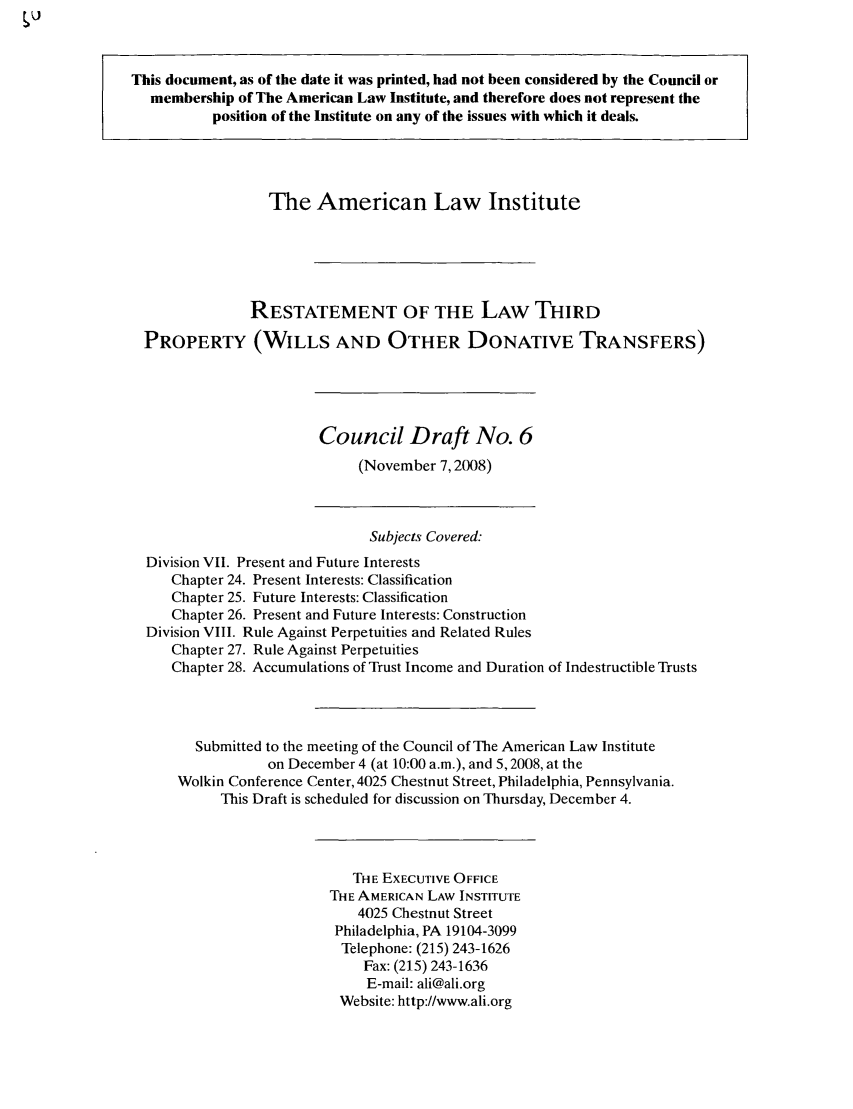 handle is hein.ali/retpwodt0031 and id is 1 raw text is: This document, as of the date it was printed, had not been considered by the Council or
membership of The American Law Institute, and therefore does not represent the
position of the Institute on any of the issues with which it deals.
The American Law Institute
RESTATEMENT OF THE LAW THIRD
PROPERTY (WILLS AND OTHER DONATIVE TRANSFERS)
Council Draft No. 6
(November 7,2008)
Subjects Covered:
Division VII. Present and Future Interests
Chapter 24. Present Interests: Classification
Chapter 25. Future Interests: Classification
Chapter 26. Present and Future Interests: Construction
Division VIII. Rule Against Perpetuities and Related Rules
Chapter 27. Rule Against Perpetuities
Chapter 28. Accumulations of Trust Income and Duration of Indestructible Trusts
Submitted to the meeting of the Council of The American Law Institute
on December 4 (at 10:00 a.m.), and 5,2008, at the
Wolkin Conference Center, 4025 Chestnut Street, Philadelphia, Pennsylvania.
This Draft is scheduled for discussion on Thursday, December 4.
THE EXECUTIVE OFFICE
THE AMERICAN LAW INSTITUTE
4025 Chestnut Street
Philadelphia, PA 19104-3099
Telephone: (215) 243-1626
Fax: (215) 243-1636
E-mail: ali@ali.org
Website: http://www.ali.org


