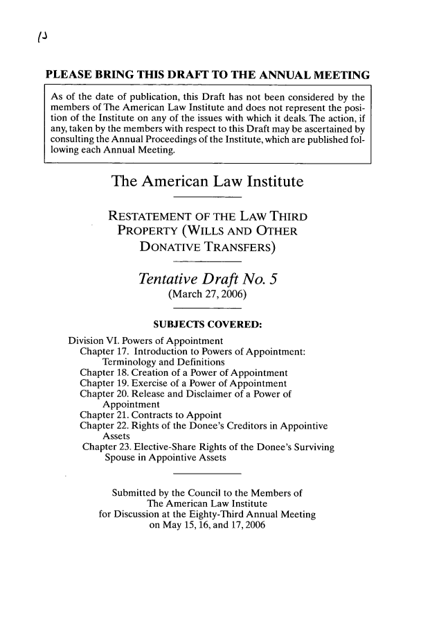 handle is hein.ali/retpwodt0034 and id is 1 raw text is: PLEASE BRING THIS DRAFT TO THE ANNUAL MEETING
As of the date of publication, this Draft has not been considered by the
members of The American Law Institute and does not represent the posi-
tion of the Institute on any of the issues with which it deals. The action, if
any, taken by the members with respect to this Draft may be ascertained by
consulting the Annual Proceedings of the Institute, which are published fol-
lowing each Annual Meeting.
The American Law Institute
RESTATEMENT OF THE LAW THIRD
PROPERTY (WILLS AND OTHER
DONATIVE TRANSFERS)
Tentative Draft No. 5
(March 27, 2006)
SUBJECTS COVERED:
Division VI. Powers of Appointment
Chapter 17. Introduction to Powers of Appointment:
Terminology and Definitions
Chapter 18. Creation of a Power of Appointment
Chapter 19. Exercise of a Power of Appointment
Chapter 20. Release and Disclaimer of a Power of
Appointment
Chapter 21. Contracts to Appoint
Chapter 22. Rights of the Donee's Creditors in Appointive
Assets
Chapter 23. Elective-Share Rights of the Donee's Surviving
Spouse in Appointive Assets
Submitted by the Council to the Members of
The American Law Institute
for Discussion at the Eighty-Third Annual Meeting
on May 15, 16, and 17, 2006


