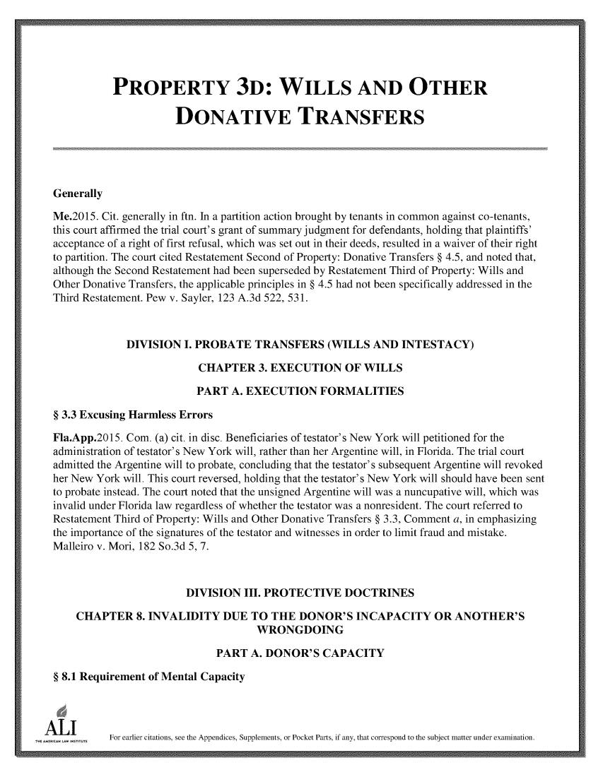 handle is hein.ali/retpwodt0041 and id is 1 raw text is: 





             PROPERTY 3D: WILLS AND OTHER

                        DONATIVE TRANSFERS





  Generally

  Me.2015. Cit. generally in ftn. In a partition action brought by tenants in common against co-tenants,
  this court affirmed the trial court's grant of summary judgment for defendants, holding that plaintiffs'
  acceptance of a right of first refusal, which was set out in their deeds, resulted in a waiver of their right
  to partition. The court cited Restatement Second of Property: Donative Transfers § 4.5, and noted that,
  although the Second Restatement had been superseded by Restatement Third of Property: Wills and
  Other Donative Transfers, the applicable principles in § 4.5 had not been specifically addressed in the
  Third Restatement. Pew v. Sayler, 123 A.3d 522, 531.



               DIVISION   I. PROBATE  TRANSFERS (WILLS AND INTESTACY)

                            CHAPTER 3.   EXECUTION OF WILLS

                            PART  A. EXECUTION FORMALITIES

  § 3.3 Excusing Harmless Errors

  Fla.App.2015. Com. (a) cit. in disc. Beneficiaries of testator's New York will petitioned for the
  administration of testator's New York will, rather than her Argentine will, in Florida. The trial court
  admitted the Argentine will to probate, concluding that the testator's subsequent Argentine will revoked
  her New York will. This court reversed, holding that the testator's New York will should have been sent
  to probate instead. The court noted that the unsigned Argentine will was a nuncupative will, which was
  invalid under Florida law regardless of whether the testator was a nonresident. The court referred to
  Restatement Third of Property: Wills and Other Donative Transfers § 3.3, Comment a, in emphasizing
  the importance of the signatures of the testator and witnesses in order to limit fraud and mistake.
  Malleiro v. Mori, 182 So.3d 5, 7.



                          DIVISION  III. PROTECTIVE   DOCTRINES

      CHAPTER 8.   INVALIDITY DUE TO THE DONOR'S INCAPACITY OR ANOTHER'S
                                       WRONGDOING

                               PART   A. DONOR'S  CAPACITY

  § 8.1 Requirement of Mental Capacity




'A L    n   For earlier citations, see the Appendices, Supplements, or Pocket Parts, if any, that correspond to the subject matter under examination.


