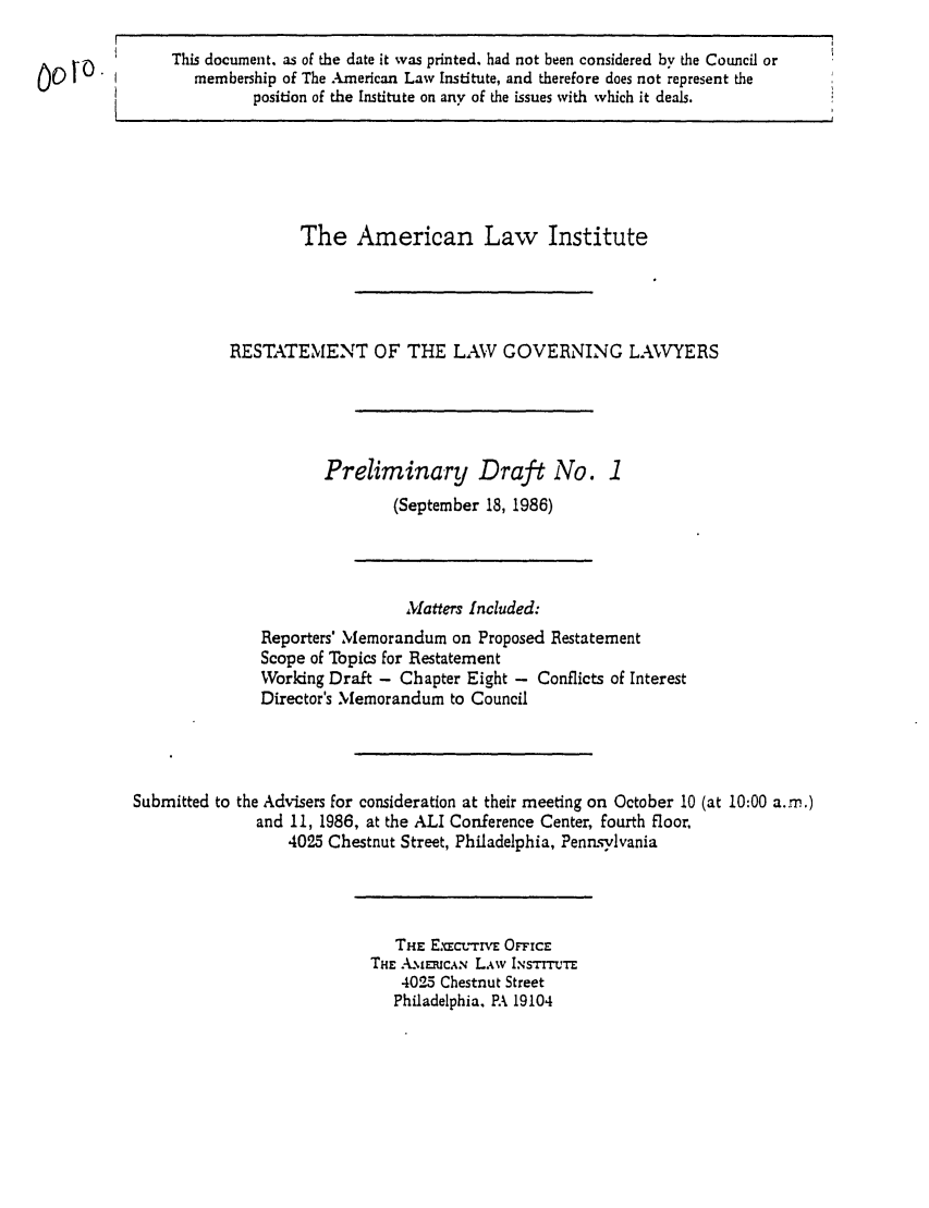 handle is hein.ali/rettlglyrs0001 and id is 1 raw text is: This document, as of the date it was printed, had not been considered by the Council ormembership of The American Law Institute, and therefore does not represent theposition of the Institute on any of the issues with which it deals.The American Law InstituteRESTATEMENT OF THE LAW GOVERNING LAVYERSPreliminary Draft No. 1(September 18, 1986)Matters Included:Reporters' Memorandum on Proposed RestatementScope of Topics for RestatementWorking Draft - Chapter Eight - Conflicts of InterestDirector's Memorandum to CouncilSubmitted to the Advisers for consideration at their meeting on October 10 (at 10:00 a..m.)and 11, 1986, at the ALI Conference Center, fourth floor,4025 Chestnut Street, Philadelphia, PennsylvaniaTHiE E.'cL-rrvE OFFiCETHE A.mRmuc.  L.w I.NsTITE4025 Chestnut StreetPhiladelphia, PA 19104Oot o