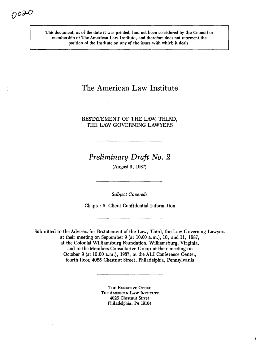 handle is hein.ali/rettlglyrs0002 and id is 1 raw text is: 0o-oThis document, as of the date it was printed, had not been considered by the Council ormembership of The American Law Institute, and therefore does not represent theposition of the Institute on any of the issues with which it deals.The American Law InstituteRESTATEMENT OF THE LAW, THIRD,THE LAW GOVERNING LAWYERSPreliminary Draft No. 2(August 9, 1987)Subject Covered:Chapter 5. Client Confidential InformationSubmitted to the Advisers for Restatement of the Law, Third, the Law Governing Lawyersat their meeting on September 9 (at 10:00 a.m.), 10, and 11, 1987,at the Colonial Williamsburg Foundation, Williamsburg, Virginia,and to the Members Consultative Group at their meeting onOctober 9 (at 10:00 a.m.), 1987, at the ALI Conference Center,fourth floor, 4025 Chestnut Street, Philadelphia, PennsylvaniaTHE EXECUTIVE OFFICETHE AMERICAN LAW INSTITUTE4025 Chestnut StreetPhiladelphia, PA 19104