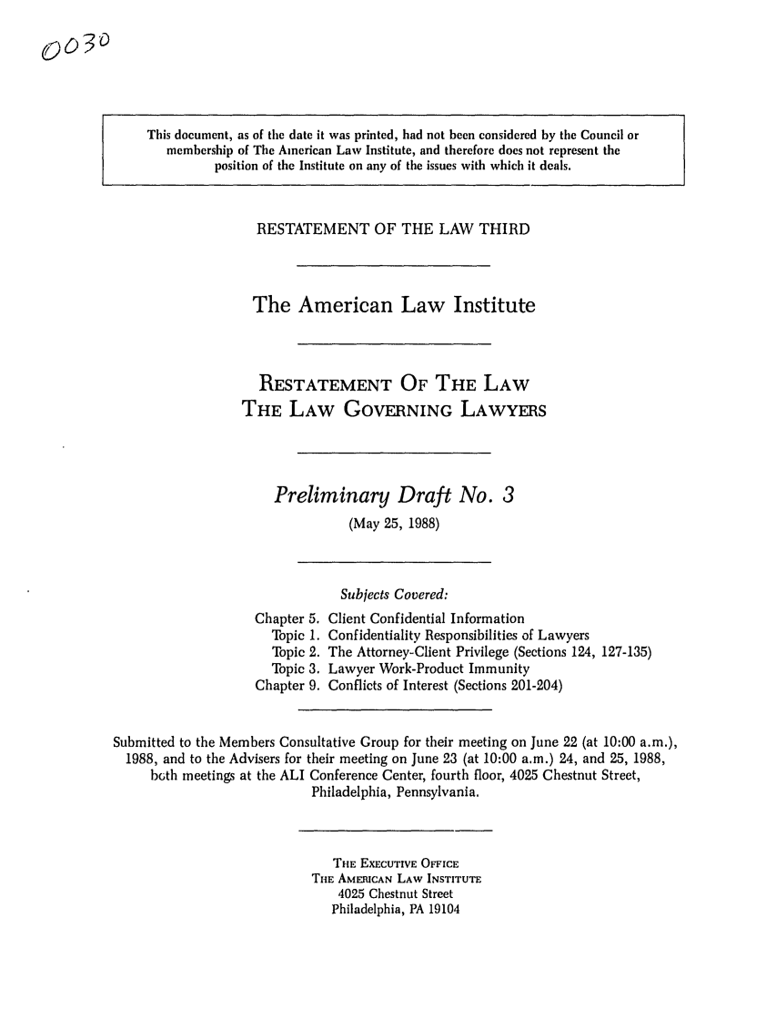 handle is hein.ali/rettlglyrs0003 and id is 1 raw text is: This document, as of the date it was printed, had not been considered by the Council ormembership of The American Law Institute, and therefore does not represent theposition of the Institute on any of the issues with which it deals.RESTATEMENT OF THE LAW THIRDThe American Law InstituteRESTATEMENT OF THE LAWTHE LAW GOVERNING LAWYERSPreliminary Draft No. 3(May 25, 1988)Chapter 5.Topic 1.Topic 2.Topic 3.Chapter 9.Subjects Covered:Client Confidential InformationConfidentiality Responsibilities of LawyersThe Attorney-Client Privilege (Sections 124, 127-135)Lawyer Work-Product ImmunityConflicts of Interest (Sections 201-204)Submitted to the Members Consultative Group for their meeting on June 22 (at 10:00 a.m.),1988, and to the Advisers for their meeting on June 23 (at 10:00 a.m.) 24, and 25, 1988,bGth meetings at the ALI Conference Center, fourth floor, 4025 Chestnut Street,Philadelphia, Pennsylvania.THE EXECUTIVE OFFICETHE AMERICAN LAW INSTITUTE4025 Chestnut StreetPhiladelphia, PA 191040030