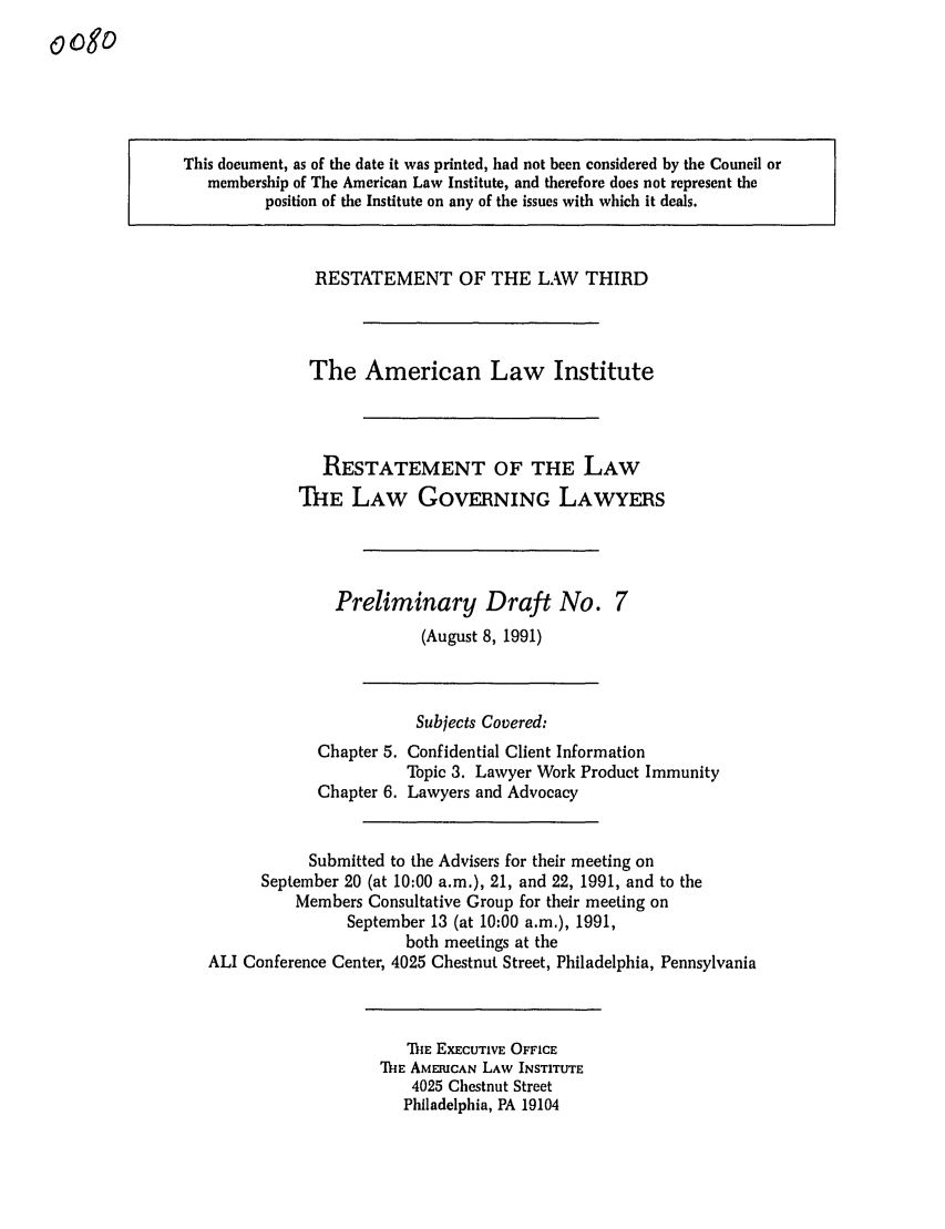 handle is hein.ali/rettlglyrs0008 and id is 1 raw text is: 0ogoThis document, as of the date it was printed, had not been considered by the Council ormembership of The American Law Institute, and therefore does not represent theposition of the Institute on any of the issues with which it deals.RESTATEMENT OF THE LAW THIRDThe American Law InstituteRESTATEMENT OF THE LAWTHE LAW GOVERNING LAWYERSPreliminary Draft No. 7(August 8, 1991)Subjects Covered:Chapter 5. Confidential Client InformationTopic 3. Lawyer Work Product ImmunityChapter 6. Lawyers and AdvocacySubmitted to the Advisers for their meeting onSeptember 20 (at 10:00 a.m.), 21, and 22, 1991, and to theMembers Consultative Group for their meeting onSeptember 13 (at 10:00 a.m.), 1991,both meetings at theALI Conference Center, 4025 Chestnut Street, Philadelphia, PennsylvaniaThE EXECUTIVE OFFICEThE AMERICAN LAW INSTITUTE4025 Chestnut StreetPhiladelphia, PA 19104
