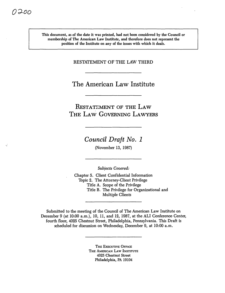 handle is hein.ali/rettlglyrs0019 and id is 1 raw text is: This document, as of the date it was printed, had not been considered by the Council ormembership of The American Law Institute, and therefore does not represent theposition of the Institute on any of the issues with which it deals.RESTATEMENT OF THE LAW THIRDThe American Law InstituteRESTATEMENT OF THE LAWTHE LAW GOVERNING LAWYERSCouncil Draft No. 1(November 13, 1987)Subjects Covered:Chapter 5. Client Confidential InformationTopic 2. The Attorney-Client PrivilegeTitle A. Scope of the PrivilegeTitle B. The Privilege for Organizational andMultiple ClientsSubmitted to the meeting of the Council of The American Law Institute onDecember 9 (at 10:00 a.m.), 10, 11, and 12, 1987, at the ALI Conference Center,fourth floor, 4025 Chestnut Street, Philadelphia, Pennsylvania. This Draft isscheduled for discussion on Wednesday, December 9, at 10:00 a.m.THE EXECUTIVE OFFICETHE AMERICAN LAW INSTITUTE4025 Chestnut StreetPhiladelphia, PA 19104