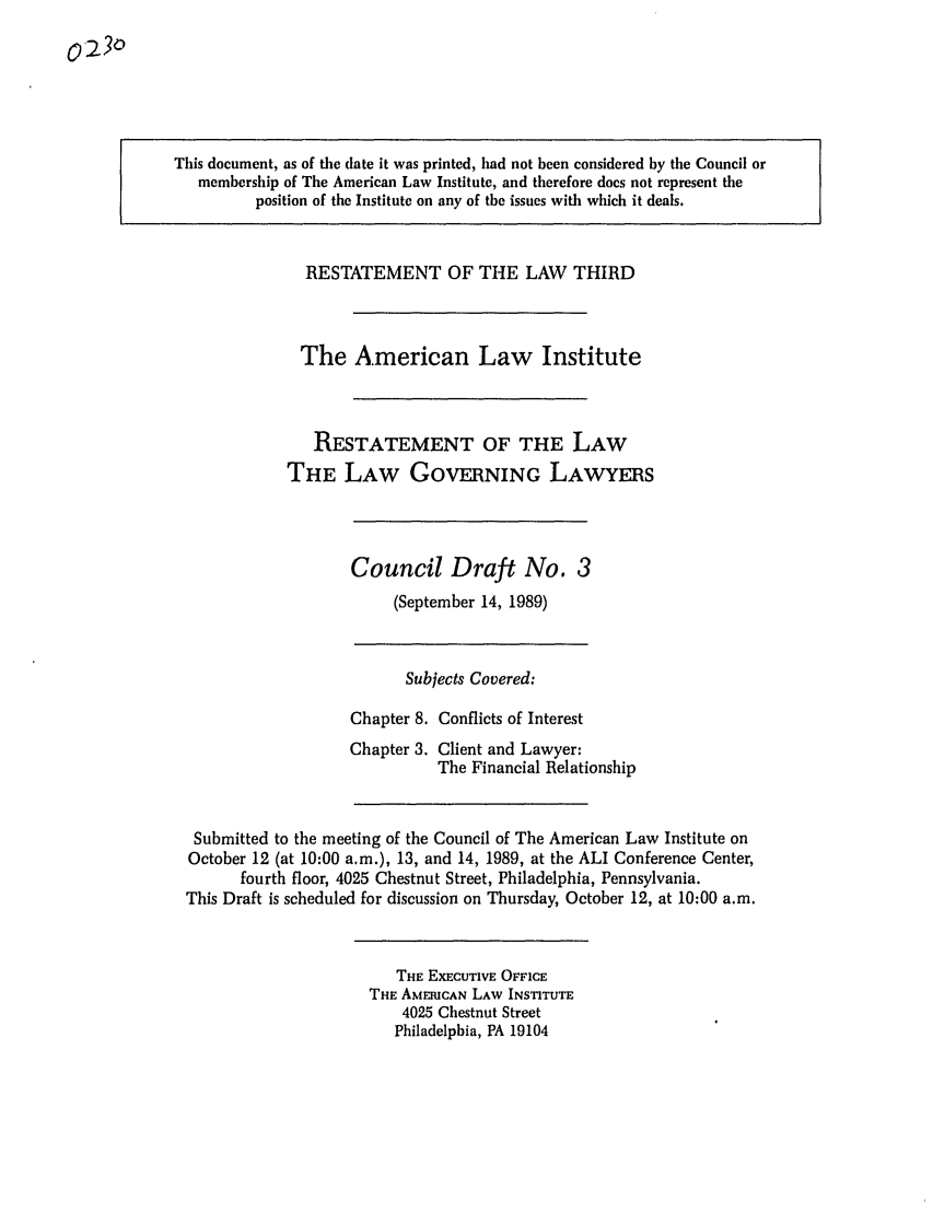 handle is hein.ali/rettlglyrs0022 and id is 1 raw text is: This document, as of the date it was printed, had not been considered by the Council ormembership of The American Law Institute, and therefore does not represent theposition of the Institute on any of the issues with which it deals.RESTATEMENT OF THE LAW THIRDThe American Law InstituteRESTATEMENT OF THE LAWTHE LAW GOVERNING LAWYERSCouncil Draft No. 3(September 14, 1989)Subjects Covered:Chapter 8. Conflicts of InterestChapter 3. Client and Lawyer:The Financial RelationshipSubmitted to the meeting of the Council of The American Law Institute onOctober 12 (at 10:00 a.m.), 13, and 14, 1989, at the ALI Conference Center,fourth floor, 4025 Chestnut Street, Philadelphia, Pennsylvania.This Draft is scheduled for discussion on Thursday, October 12, at 10:00 a.m.THE EXECUTIVE OFFICETHE AMERICAN LAW INSTITUTE4025 Chestnut StreetPhiladelphia, PA 19104