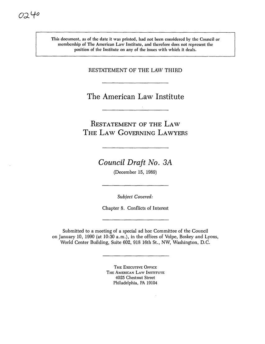 handle is hein.ali/rettlglyrs0023 and id is 1 raw text is: This document, as of the date it was printed, had not been considered by the Council ormembership of The American Law Institute, and therefore does not represent theposition of the Institute on any of the issues with which it deals.RESTATEMENT OF THE LAW THIRDThe American Law InstituteRESTATEMENT OF THE LAWTHE LAW GOVERNING LAWYERSCouncil Draft No. 3A(December 15, 1989)Subject Covered:Chapter 8. Conflicts of InterestSubmitted to a meeting of a special ad hoc Committee of the Councilon January 10, 1990 (at 10:30 a.m.), in the offices of Volpe, Boskey and Lyons,World Center Building, Suite 602, 918 16th St., NW, Washington, D.C.THE EXECUTIVE OFFICETHE AMERICAN LAW INSTITUTE4025 Chestnut StreetPhiladelphia, PA 19104
