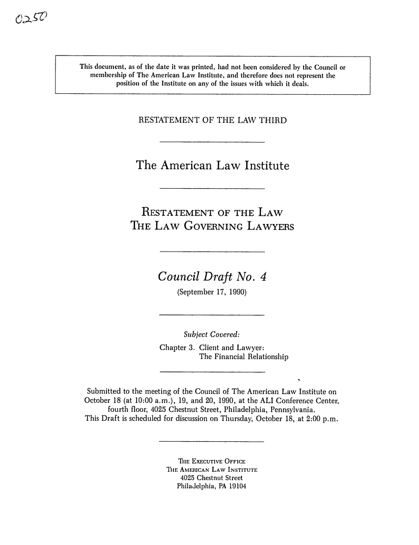 handle is hein.ali/rettlglyrs0024 and id is 1 raw text is: This document, as of the date it was printed, had not been considered by the Council ormembership of The American Law Institute, and therefore does not represent theposition of the Institute on any of the issues with which it deals.RESTATEMENT OF THE LAW THIRDThe American Law InstituteRESTATEMENT OF THE LAWTHE LAW GOVERNING LAWYERSCouncil Draft No. 4(September 17, 1990)Subject Covered:Chapter 3. Client and Lawyer:The Financial RelationshipSubmitted to the meeting of the Council of The American Law Institute onOctober 18 (at 10:00 a.m.), 19, and 20, 1990, at the ALl Conference Center,fourth floor, 4025 Chestnut Street, Philadelphia, Pennsylvania.This Draft is scheduled for discussion on Thursday, October 18, at 2:00 p.m.THE EXECUTIVE OFFICEThIE AMEICAN LAW INSTITUTE4025 Chestnut StreetPhiladelphia, PA 19104