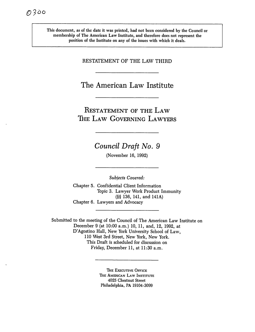 handle is hein.ali/rettlglyrs0029 and id is 1 raw text is: This document, as of the date it was printed, had not been considered by the Council ormembership of The American Law Institute, and therefore does not represent theposition of the Institute on any of the issues with which it deals.RESTATEMENT OF THE LAW THIRDThe American Law InstituteRESTATEMENT OF THE LAWTHE LAW GOVERNING LAWYERSCouncil Draft No. 9(November 16, 1992)Subjects Covered:Chapter 5. Confidential Client InformationTopic 3. Lawyer Work Product Immunity(§§ 136, 141, and 141A)Chapter 6. Lawyers and AdvocacySubmitted to the meeting of the Council of The American Law Institute onDecember 9 (at 10:00 a.m.) 10, 11, and, 12, 1992, atD'Agostino Hall, New York University School of Law,110 West 3rd Street, New York, New York.This Draft is scheduled for discussion onFriday, December 11, at 11:30 a.m.ThE EXECUTIVE OFFICEThlE AMERICAN LAW INSTITUTE4025 Chestnut StreetPhiladelphia, PA 19104-3099