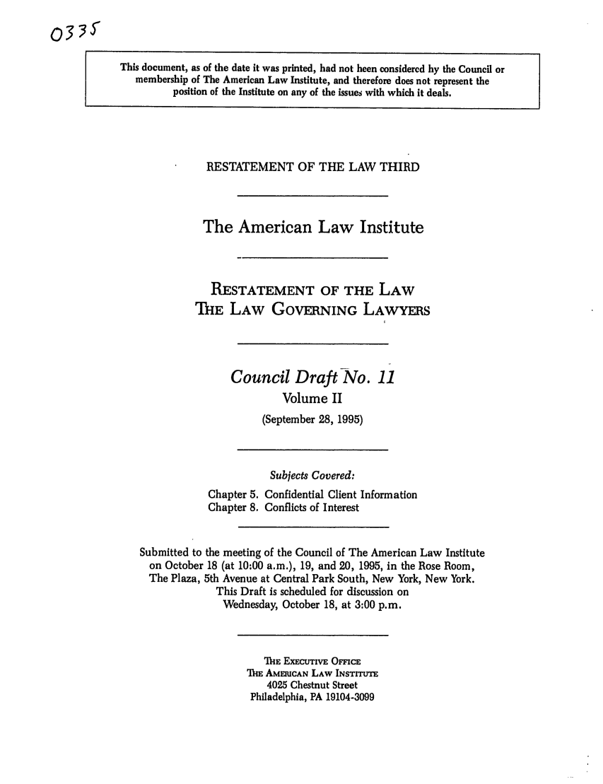 handle is hein.ali/rettlglyrs0033 and id is 1 raw text is: (033YThis document, as of the date it was printed, had not been considered by the Council ormembership of The American Law Institute, and therefore does not represent theposition of the Institute on any of the issues with which it deals.RESTATEMENT OF THE LAW THIRDThe American Law InstituteRESTATEMENT OF THE LAWThE LAW GOVERNING LAWYERSCouncil Draft No. 11Volume II(September 28, 1995)Chapter 5.Chapter 8.Subjects Covered:Confidential Client InformationConflicts of InterestSubmitted to the meeting of the Council of The American Law Instituteon October 18 (at 10:00 a.m.), 19, and 20, 1995, in the Rose Room,The Plaza, 5th Avenue at Central Park South, New York, New York.This Draft is scheduled for discussion onWednesday, October 18, at 3:00 p.m.TIE ExEcUTivE OFFIcEThE AMERICAN LAW INSTITUTE4025 Chestnut StreetPhiladelphia, PA 19104-3099