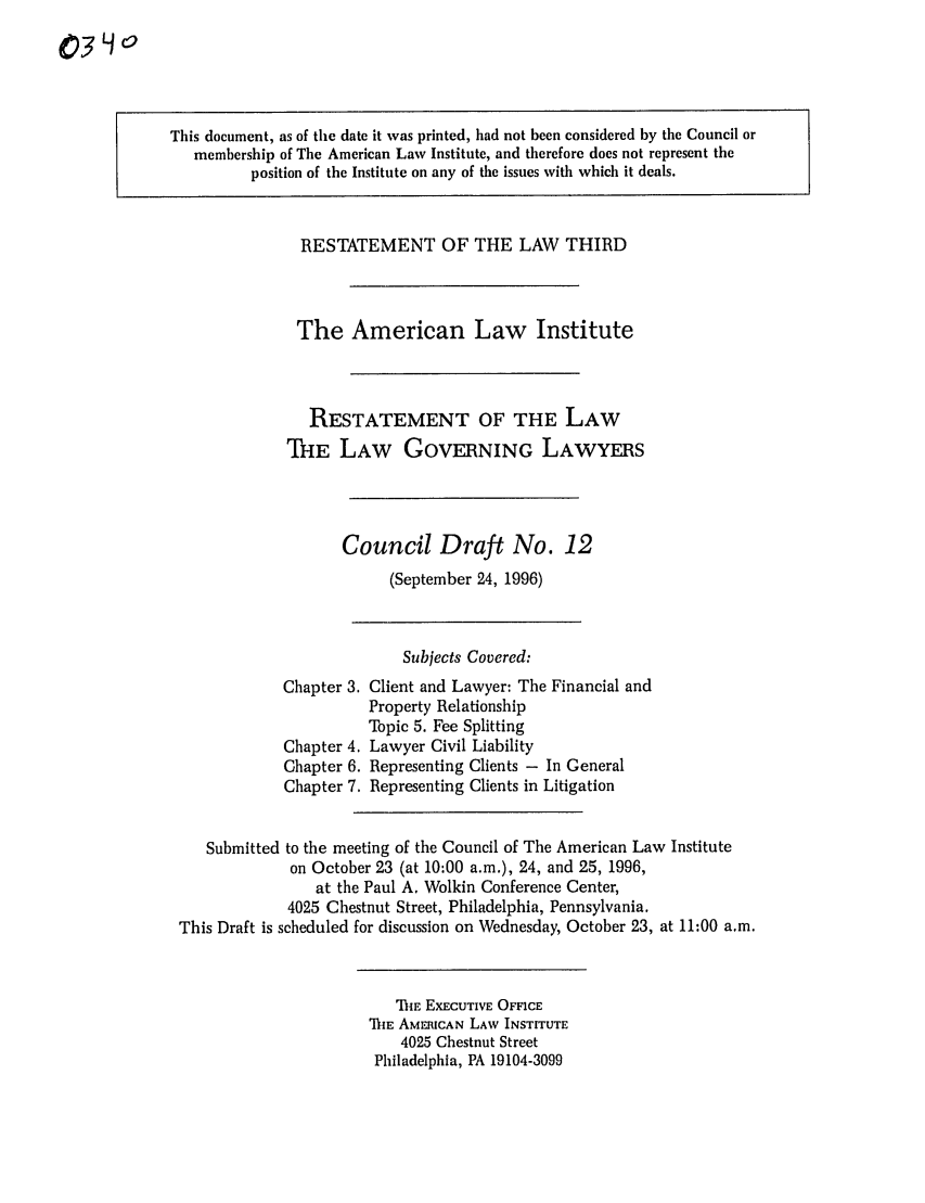 handle is hein.ali/rettlglyrs0034 and id is 1 raw text is: This document, as of the date it was printed, had not been considered by the Council ormembership of The American Law Institute, and therefore does not represent theposition of the Institute on any of the issues with which it deals.RESTATEMENT OF THE LAW THIRDThe American Law InstituteRESTATEMENT OF THE LAWTHE LAW GOVERNING LAWYERSCouncil Draft No. 12(September 24, 1996)Chapter 3.Chapter 4.Chapter 6.Chapter 7.Subjects Covered:Client and Lawyer: The Financial andProperty RelationshipTopic 5. Fee SplittingLawyer Civil LiabilityRepresenting Clients - In GeneralRepresenting Clients in LitigationSubmitted to the meeting of the Council of The American Law Instituteon October 23 (at 10:00 a.m.), 24, and 25, 1996,at the Paul A. Wolkin Conference Center,4025 Chestnut Street, Philadelphia, Pennsylvania.This Draft is scheduled for discussion on Wednesday, October 23, at 11:00 a.m.IIE EXECUTIVE OFFICETIIE AMERICAN LAW INSTITUTE4025 Chestnut StreetPhiladelphia, PA 19104-3099