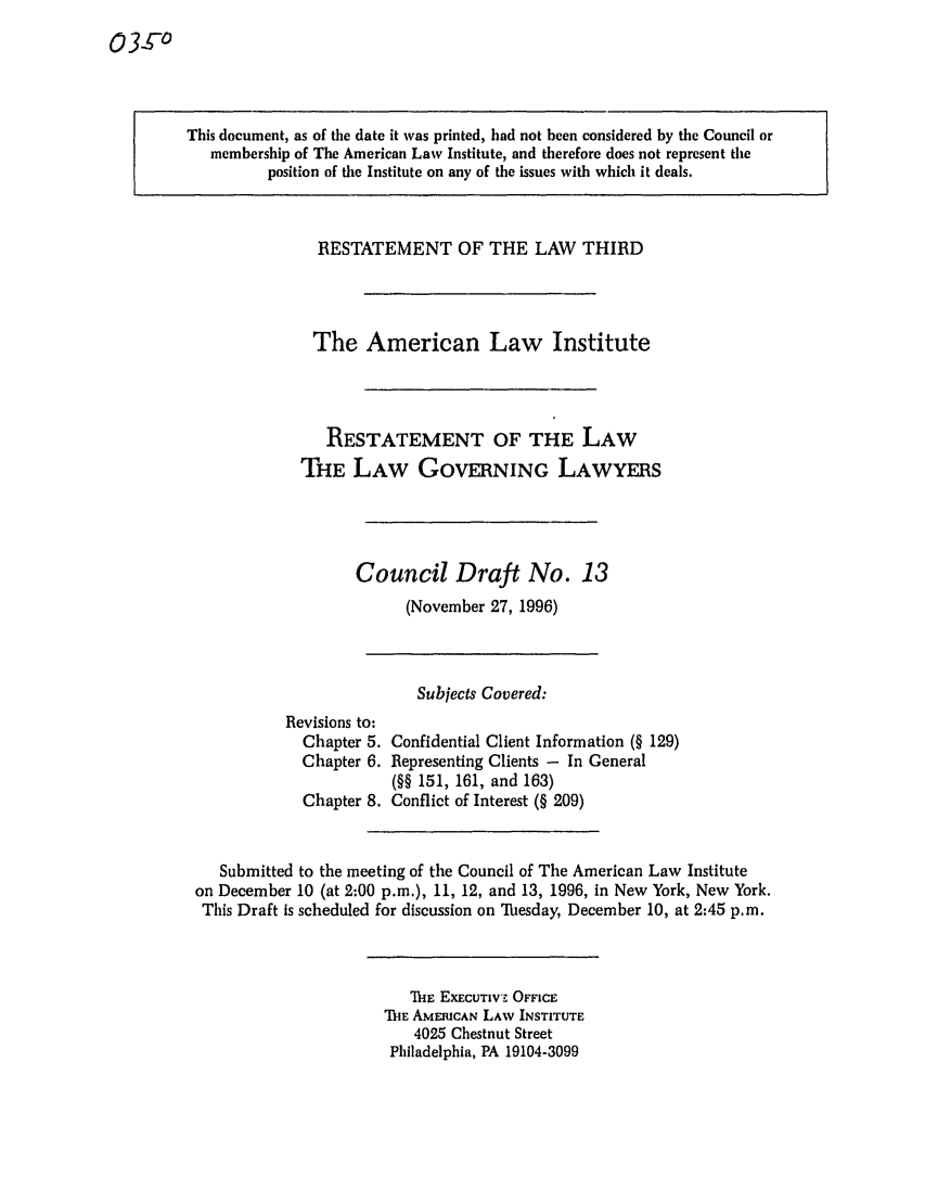 handle is hein.ali/rettlglyrs0035 and id is 1 raw text is: This document, as of the date it was printed, had not been considered by the Council ormembership of The American Law Institute, and therefore does not represent theposition of the Institute on any of the issues with which it deals.RESTATEMENT OF THE LAW THIRDThe American Law InstituteRESTATEMENT OF THE LAWTHE LAW GOVERNING LAWYERSCouncil Draft No. 13(November 27, 1996)Subjects Covered:Revisions to:Chapter 5.Chapter 6.Chapter 8.Confidential Client Information (§ 129)Representing Clients - In General(§§ 151, 161, and 163)Conflict of Interest (§ 209)Submitted to the meeting of the Council of The American Law Instituteon December 10 (at 2:00 p.m.), 11, 12, and 13, 1996, in New York, New York.This Draft is scheduled for discussion on Tbesday, December 10, at 2:45 p.m.111E EXECUTIV'. OFFICEThE AMERICAN LAW INSTITUTE4025 Chestnut StreetPhiladelphia, PA 19104-3099