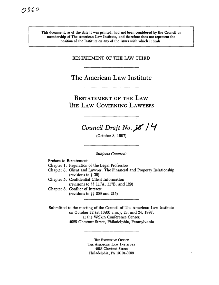 handle is hein.ali/rettlglyrs0036 and id is 1 raw text is: This document, as of the date it was printed, had not been considered by the Council ormembership of The American Law Institute, and therefore does not represent theposition of the Institute on any of the issues with which it deals.RESTATEMENT OF THE LAW THIRDThe American Law InstituteRESTATEMENT OF THE LAWTHE LAW GOVERNING LAWYERSCouncil Draft No.               /(October 8, 1997)Subjects Covered:Preface to RestatementChapter 1. Regulation of the Legal ProfessionChapter 3. Client and Lawyer: The Financial and Property Relationship(revisions to § 59)Chapter 5. Confidential Client Information(revisions to §§ 117A, 117B, and 129)Chapter 8. Conflict of Interest(revisions to §§ 209 and 215)Submitted to the meeting of the Council of The American Law Instituteon October 22 (at 10:00 a.m.), 23, and 24, 1997,at the Wolkin Conference Center,4025 Chestnut Street, Philadelphia, PennsylvaniaThE EXECUTIVE OFFICE'-E AMERICAN LAW INSTITUTE4025 Chestnut StreetPhiladelphia, PA 19104-3099