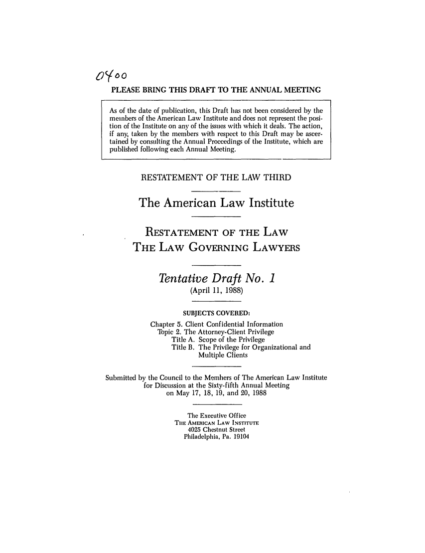 handle is hein.ali/rettlglyrs0037 and id is 1 raw text is: PLEASE BRING THIS DRAFT TO THE ANNUAL MEETINGAs of the date of publication, this Draft has not been considered by themembers of the American Law Institute and does not represent the posi-tion of the Institute on any of the issues with which it deals. The action,if any, taken by the members with respect to this Draft may be ascer-tained by consulting the Annual Proceedings of the Institute, which arepublished following each Annual Meeting.RESTATEMENT OF THE LAW THIRDThe American Law InstituteRESTATEMENT OF THE LAWTHE LAW GOVERNING LAWYERSTentative Draft No. 1(April 11, 1988)SUBJECTS COVERED:Chapter 5. Client Confidential InformationTopic 2. The Attorney-Client PrivilegeTitle A. Scope of the PrivilegeTitle B. The Privilege for Organizational andMultiple ClientsSubmitted by the Council to the Members of The American Law Institutefor Discussion at the Sixty-fifth Annual Meetingon May 17, 18, 19, and 20, 1988The Executive OfficeTIlE AMERICAN LAW INSTITUTE4025 Chestnut StreetPhiladelphia, Pa. 19104