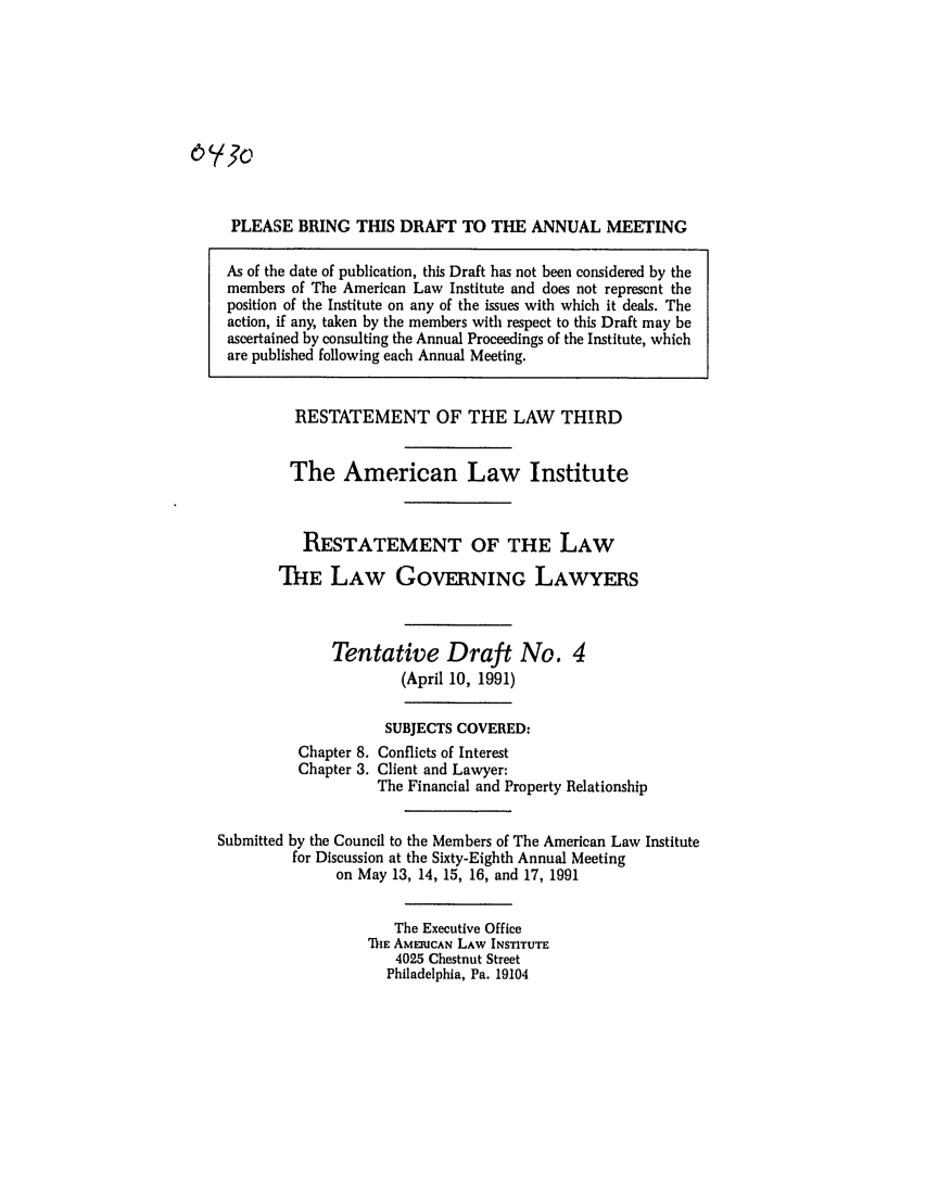 handle is hein.ali/rettlglyrs0040 and id is 1 raw text is: PLEASE BRING THIS DRAFT TO THE ANNUAL MEETINGAs of the date of publication, this Draft has not been considered by themembers of The American Law Institute and does not represent theposition of the Institute on any of the issues with which it deals. Theaction, if any, taken by the members with respect to this Draft may beascertained by consulting the Annual Proceedings of the Institute, whichare published following each Annual Meeting.RESTATEMENT OF THE LAW THIRDThe American Law InstituteRESTATEMENT OF THE LAWTHE LAW GOVERNING LAWYERSTentative Draft No.(April 10, 1991)SUBJECTS COVERED:Chapter 8. Conflicts of InterestChapter 3. Client and Lawyer:The Financial and Property RelationshipSubmitted by the Council to the Members of The American Law Institutefor Discussion at the Sixty-Eighth Annual Meetingon May 13, 14, 15, 16, and 17, 1991The Executive OfficeIhE AMERICAN LAW INSTITUTE4025 Chestnut StreetPhiladelphia, Pa. 19104
