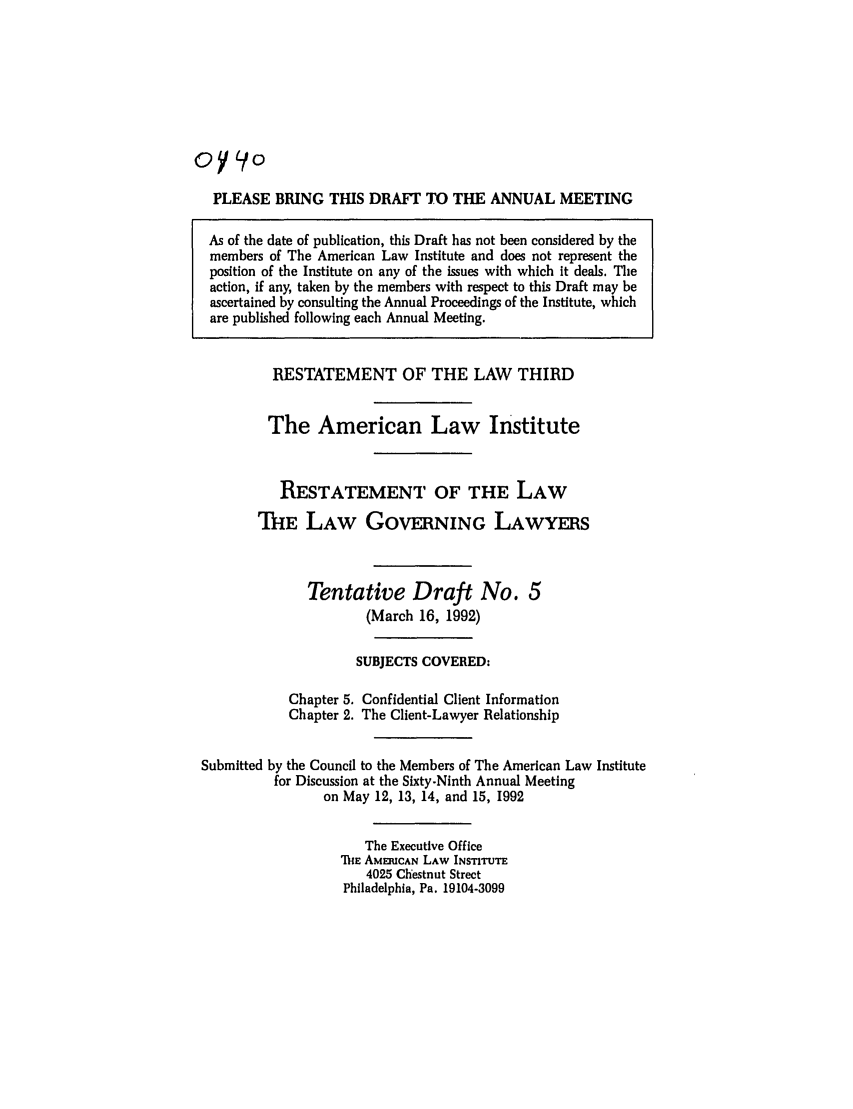 handle is hein.ali/rettlglyrs0041 and id is 1 raw text is: oy     oPLEASE BRING THIS DRAFT TO THE ANNUAL MEETINGAs of the date of publication, this Draft has not been considered by themembers of The American Law Institute and does not represent theposition of the Institute on any of the issues with which it deals. Theaction, if any, taken by the members with respect to this Draft may beascertained by consulting the Annual Proceedings of the Institute, whichare published following each Annual Meeting.RESTATEMENT OF THE LAW THIRDThe American Law InstituteRESTATEMENT OF THE LAWThE LAW GOVERNING LAWYERSTentative Draft No. 5(March 16, 1992)SUBJECTS COVERED:Chapter 5. Confidential Client InformationChapter 2. The Client-Lawyer RelationshipSubmitted by the Council to the Members of The American Law Institutefor Discussion at the Sixty.Ninth Annual Meetingon May 12, 13, 14, and 15, 1992The Executive OfficeDIE AMERICAN LAW INSTITUTE4025 Chestnut StreetPhiladelphia, Pa. 19104-3099