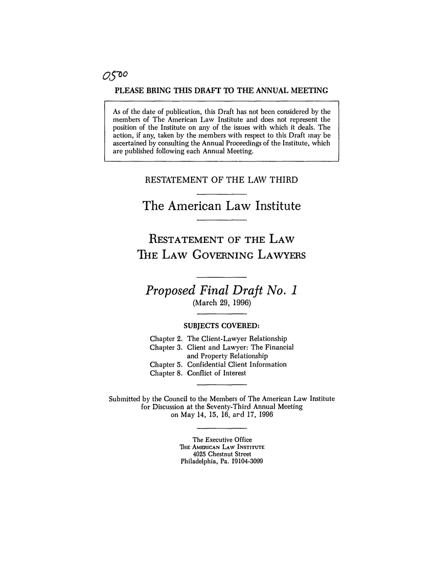 handle is hein.ali/rettlglyrs0045 and id is 1 raw text is: o5 oPLEASE BRING THIS DRAFT TO THE ANNUAL MEETINGAs of the date of publication, this Draft has not been considered by themembers of The American Law Institute and does not represent theposition of the Institute on any of the issues with which it deals. Theaction, if any, taken by the members with respect to this Draft may beascertained by consulting the Annual Proceedings of the Institute, whichare published following each Annual Meeting.RESTATEMENT OF THE LAW THIRDThe American Law InstituteRESTATEMENT OF THE LAWTHE LAW GOVERNING LAWYERSProposed Final Draft No. 1(March 29, 1996)SUBJECTS COVERED:Chapter 2. The Client-Lawyer RelationshipChapter 3. Client and Lawyer: The Financialand Property RelationshipChapter 5. Confidential Client InformationChapter 8. Conflict of InterestSubmitted by the Council to the Members of The American Law Institutefor Discussion at the Seventy-Third Annual Meetingon May 14, 15, 16, ard 17, 1996The Executive OfficeTHE AMERICAN LAW INSTITUTE4025 Chestnut StreetPhiladelphia, Pa. 19104-3099