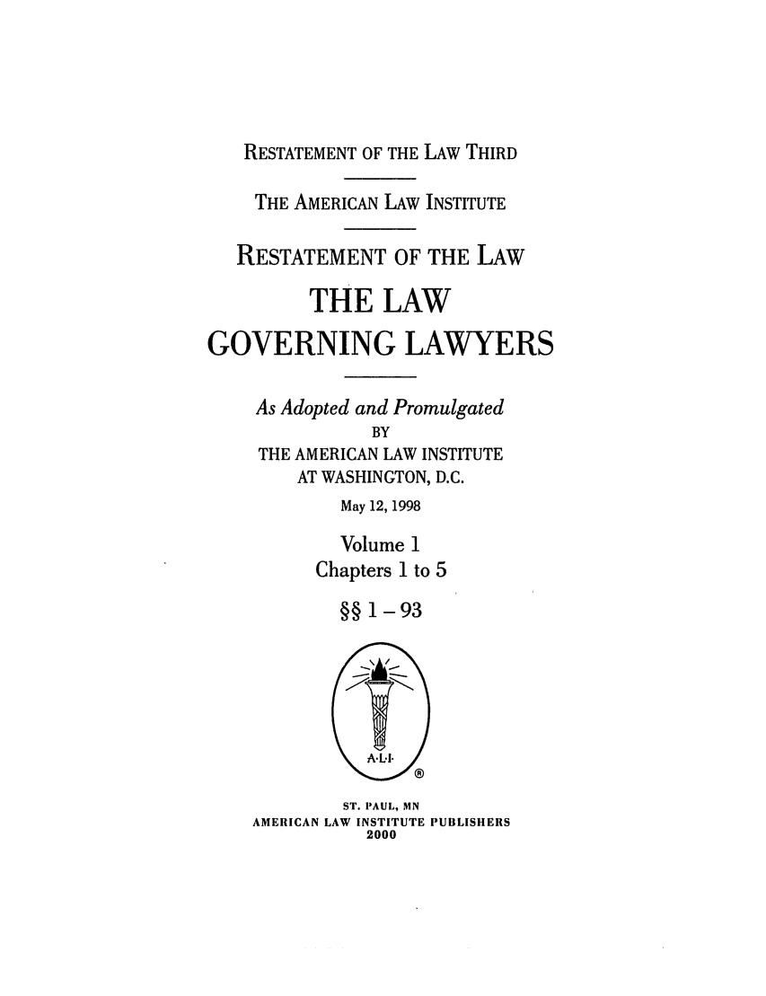 handle is hein.ali/rettlglyrs0047 and id is 1 raw text is: RESTATEMENT OF THE LAW THIRDTHE AMERICAN LAW INSTITUTERESTATEMENT OF THE LAWTHE LAWGOVERNING LAWYERSAs Adopted and PromulgatedBYTHE AMERICAN LAW INSTITUTEAT WASHINGTON, D.C.May 12, 1998Volume 1Chapters 1 to 5§§ 1-93ST. PAUL, MNAMERICAN LAW INSTITUTE PUBLISHERS2000