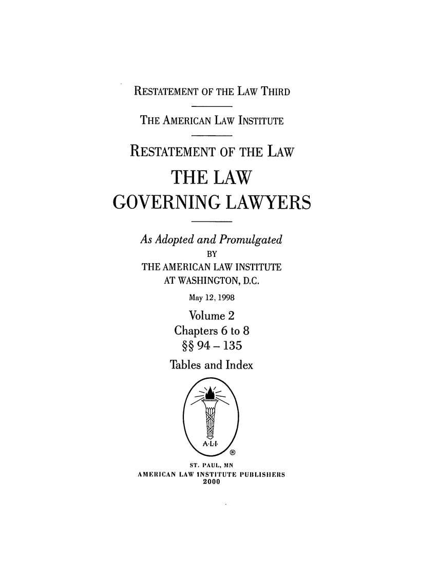 handle is hein.ali/rettlglyrs0048 and id is 1 raw text is: RESTATEMENT OF THE LAW THIRDTHE AMERICAN LAW INSTITUTERESTATEMENT OF THE LAWTHE LAWGOVERNING LAWYERSAs Adopted and PromulgatedBYTHE AMERICAN LAW INSTITUTEAT WASHINGTON, D.C.May 12, 1998Volume 2Chapters 6 to 8§§ 94- 135Tables and IndexST. PAUL, MNAMERICAN LAW INSTITUTE PUIILISIIEIIS2000