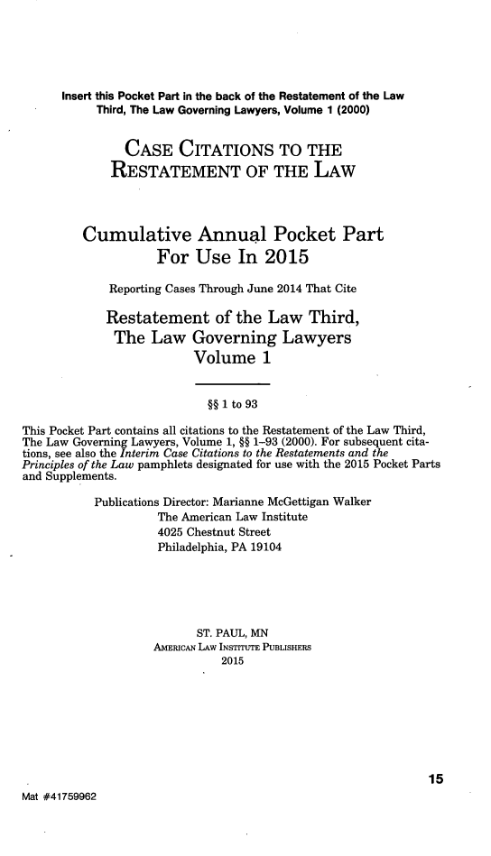 handle is hein.ali/rettlglyrs0049 and id is 1 raw text is:       Insert this Pocket Part in the back of the Restatement of the Law           Third, The Law Governing Lawyers, Volume 1 (2000)               CASE CITATIONS TO THE             RESTATEMENT OF THE LAW         Cumulative Annual Pocket Part                    For Use In 2015             Reporting Cases Through June 2014 That Cite             Restatement of the Law Third,             The Law Governing Lawyers                          Volume 1                            §§ 1 to 93This Pocket Part contains all citations to the Restatement of the Law Third,The Law Governing Lawyers, Volume 1, §§ 1-93 (2000). For subsequent cita-tions, see also the Interim Case Citations to the Restatements and thePrinciples of the Law pamphlets designated for use with the 2015 Pocket Partsand Supplements.           Publications Director: Marianne McGettigan Walker                    The American Law Institute                    4025 Chestnut Street                    Philadelphia, PA 19104                          ST. PAUL, MN                    AMERIcAN LAW INSTITUTE PUBLISHERS                              2015                                                             15Mat #41759962