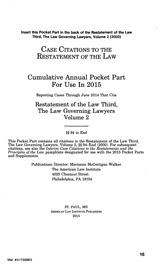handle is hein.ali/rettlglyrs0050 and id is 1 raw text is:       Insert this Pocket Part in the back of the Restatement of the Law           Third, The Law Governing Lawyers, Volume 2 (2000)               CASE CITATIONS TO THE             RESTATEMENT OF THE LAW         Cumulative Annual Pocket Part                    For Use In 2015             Reporting Cases Through June 2014 That Cite             Restatement of the Law Third,             The Law Governing Lawyers                          Volume 2                          §§ 94 to EndThis Pocket Part contains all citations to the Restatement of the Law Third,The Law Governing Lawyers, Volume 2, §§ 94-End (2000). For subsequentcitations, see also the Interim Case Citations to the Restatements and thePrinciples of the Law pamphlets designated for use with the 2015 Pocket Partsand Supplements.           Publications Director: Marianne McGettigan Walker                    The American Law Institute                    4025 Chestnut Street                    Philadelphia, PA 19104                          ST. PAUL, MN                    AMERICAN LAW INSTITUTE PUBLISHERS                              2015                                                            16Mat #41759963