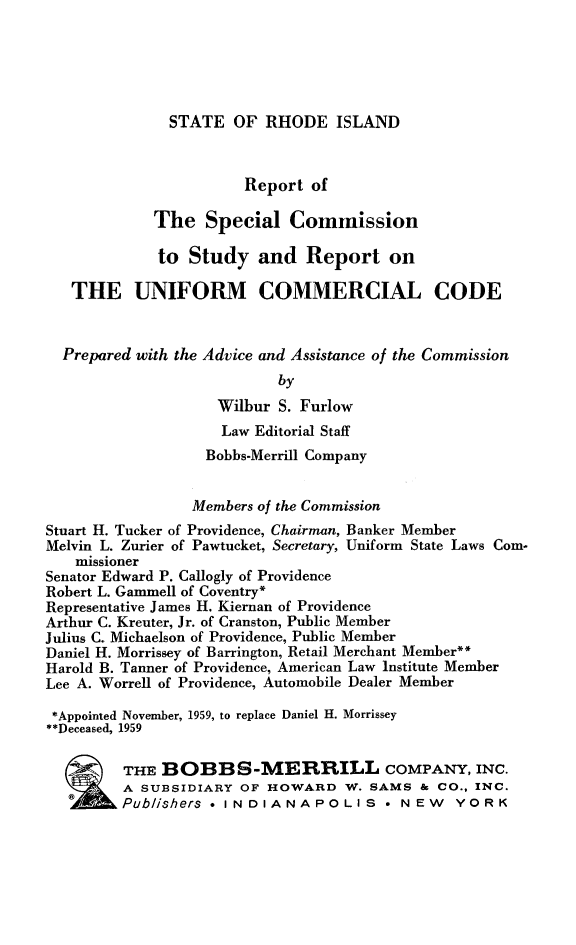 handle is hein.ali/rptspcom0001 and id is 1 raw text is: STATE OF RHODE ISLAND                       Report of             The Special Commission             to Study and Report on   THE UNIFORM COMMERCIAL CODE   Prepared with the Advice and Assistance of the Commission                           by                    Wilbur S. Furlow                    Law Editorial Staff                    Bobbs-Merrill Company                 Members of the CommissionStuart H. Tucker of Providence, Chairman, Banker MemberMelvin L. Zurier of Pawtucket, Secretary, Uniform State Laws Com-   missionerSenator Edward P. Callogly of ProvidenceRobert L. Gammell of Coventry*Representative James H. Kiernan of ProvidenceArthur C. Kreuter, Jr. of Cranston, Public MemberJulius C. Michaelson of Providence, Public MemberDaniel H. Morrissey of Barrington, Retail Merchant Member**Harold B. Tanner of Providence, American Law Institute MemberLee A. Worrell of Providence, Automobile Dealer Member*Appointed November, 1959, to replace Daniel H. Morrissey**Deceased, 1959         THE BOBBS-MERRILL COMPANY, INC.         A SUBSIDIARY OF HOWARD W. SAMS & CO., INC.         Publishers * INDIANAPOLIS * NEW YORK