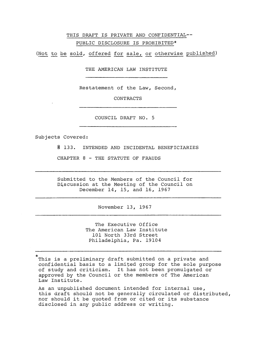 handle is hein.ali/seccontract0006 and id is 1 raw text is:           THIS DRAFT IS PRIVATE AND CONFIDENTIAL--             PUBLIC DISCLOSURE IS PROHIBITED*(Not to be sold, offered for sale, or otherwise published)                THE AMERICAN LAW INSTITUTERestatement of the Law, Second,           CONTRACTSCOUNCIL DRAFT NO. 5Subjects Covered:       § 133.  INTENDED AND INCIDENTAL BENEFICIARIES       CHAPTER 8 - THE STATUTE OF FRAUDSSubmitted to the Members of the Council forDiscussion at the Meeting of the Council on       December 14, 15, and 16, 1967November 13, 1967   The Executive OfficeThe American Law Institute  101 North 33rd Street  Philadelphia, Pa. 19104This is a preliminary draft submitted on a private andconfidential basis to a limited group for the sole purposeof study and criticism.  It has not been promulgated orapproved by the Council or the members of The AmericanLaw Institute.As an unpublished document intended for internal use,this draft should not be generally circulated or distributed,nor should it be quoted from or cited or its substancedisclosed in any public address or writing.