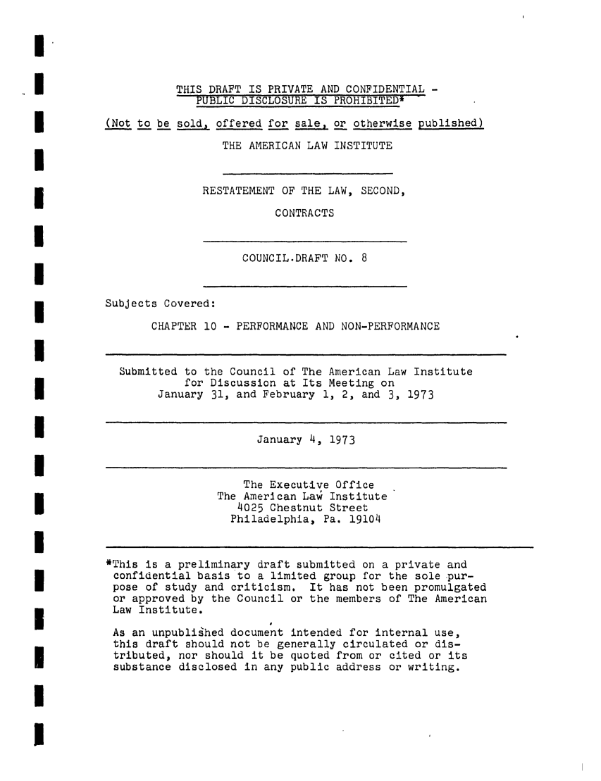 handle is hein.ali/seccontract0009 and id is 1 raw text is: THIS DRAFT IS PRIVATE AND CONFIDENTIAL -PUBLIC DISCLOSURE IS PROHIBITED*(Not to be sold, offered for sale, or otherwise published)THE AMERICAN LAW INSTITUTERESTATEMENT OF THE LAW, SECOND,CONTRACTSCOUNCIL.DRAFT NO. 8Subjects Covered:CHAPTER 10 - PERFORMANCE AND NON-PERFORMANCESubmitted to the Council of The American Law Institutefor Discussion at Its Meeting onJanuary 31, and February 1, 2, and 3, 1973January 4, 1973The Executive OfficeThe American La  Institute4025 Chestnut StreetPhiladelphia, Pa. 19104*This is a preliminary draft submitted on a private andconfidential basis to a limited group for the sole pur-pose of study and criticism. It has not been promulgatedor approved by the Council or the members of The AmericanLaw Institute.As an unpublished document intended for internal use,this draft should not be generally circulated or dis-tributed, nor should it be quoted from or cited or itssubstance disclosed in any public address or writing.