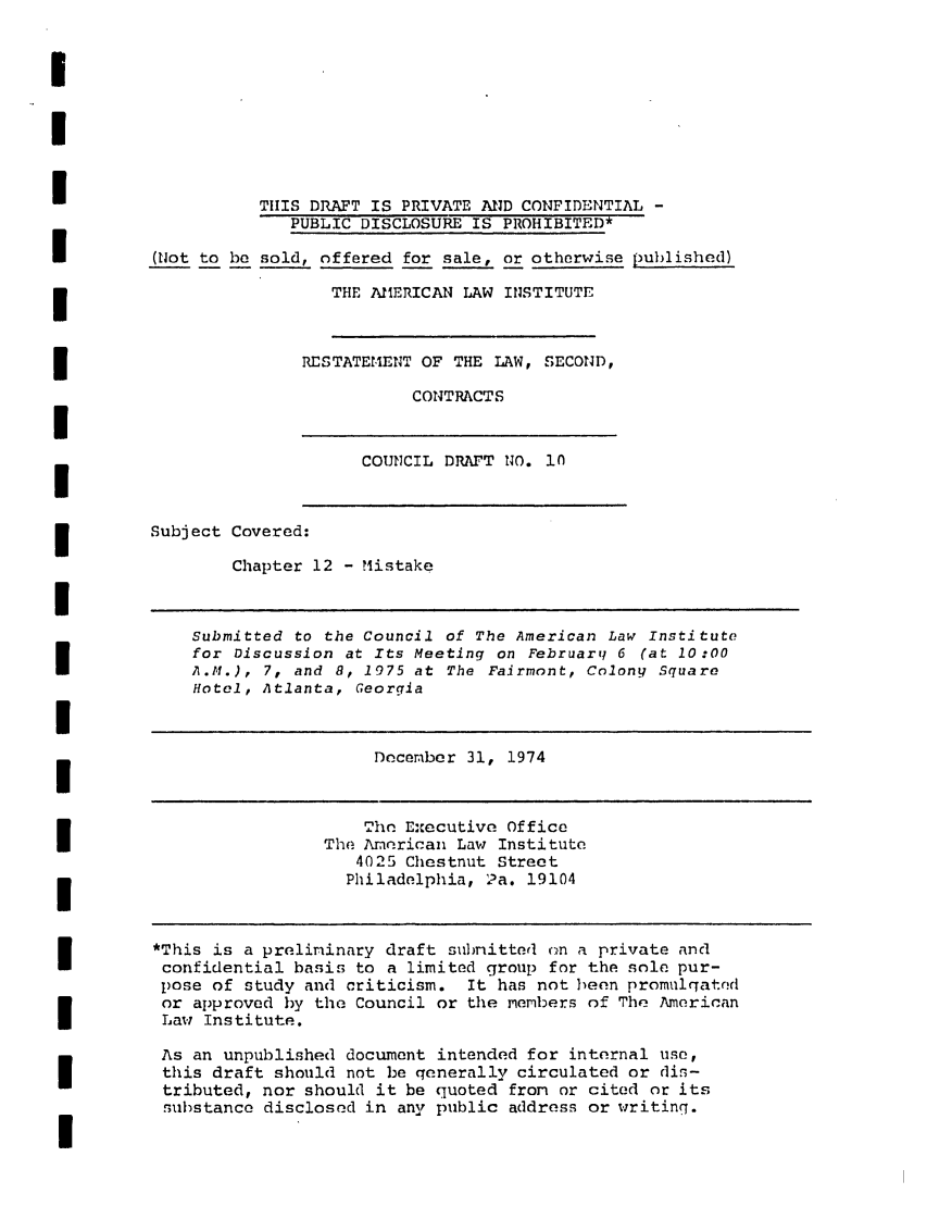 handle is hein.ali/seccontract0011 and id is 1 raw text is: III                   TiIS DRAFT IS PRIVATE AND CONFIDENTIAL -PUBLIC DISCLOSURE IS PROHIBITED*(Not to be sold, offered for sale, or otherwise published)THE AMERICAN LAW INSTITUTERESTATEMENT OF THE LAW, SECOND,CONTRACTSCOUNCIL DRAFT NO. .0Subject Covered:Chapter 12 - MistakeISubmitted to the Council of The American Law Institutefor Discussion at Its Meeting on February 6 (at 10:00A.M.), 7, and 8, 1975 at The Fairmont, Colony SquareHotel, Atlanta, GeorgiaiDecember 31, 1974rhe Executive OfficeThe American Law Institute4025 Chestnut StreetPhiladelphia, 2a. 19104*This is a preliminary draft submitted cn a private andconfidential basis to a limited group for the sole pur-pose of study and criticism. It has not been promulqatndor approved by the Council or the members of The AmericanLaw Institute.As an unpublished document intended for internal use,this draft should not be qenerally circulated or dis-tributed, nor should it be quoted from or cited or itssubstance disclosed in any public address or writing.I