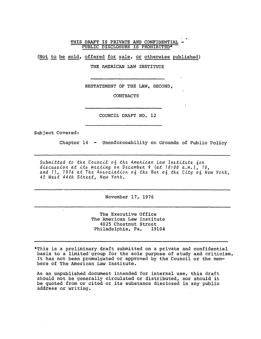 handle is hein.ali/seccontract0013 and id is 1 raw text is: THIS DRAFT IS PRIVATE AND CONFIDENTIAL -PUBLIC DISCLOSURE IS PROHIBITED*(Not to be sold, offered for sale, or otherwise published)THE AMERICAN LAW INSTITUTERESTATEMENT OF THE LAW, SECOND,CONTRACTSCOUNCIL DRAFT NO. 12Subject Covered:Chapter 14 - Unenforceability on Grounds of Public PolicySubmitted to the Council o6 the American Law Institute jotdiscussion at it.s meeting on December 9 (at 10:00 a.m.), 10,and 11, 1976 at The Association of the Bat of the City o4 New York,42 West 44th Stteet, New York.November 17, 1976The Executive OfficeThe American Law Institute4025 Chestnut StreetPhiladelphia, Pa.   19104*This is a preliminary draft submitted on a private and confidentialbasis to a limited'group for the sole purpose of study and criticism.It has not been promulgated or approved by the Council or the mem-bers of The American Law Institute.As an unpublished document intended for internal use, this draftshould not be generally circulated or distributed, nor should itbe quoted from or cited or its substance disclosed in any publicaddress or writing.