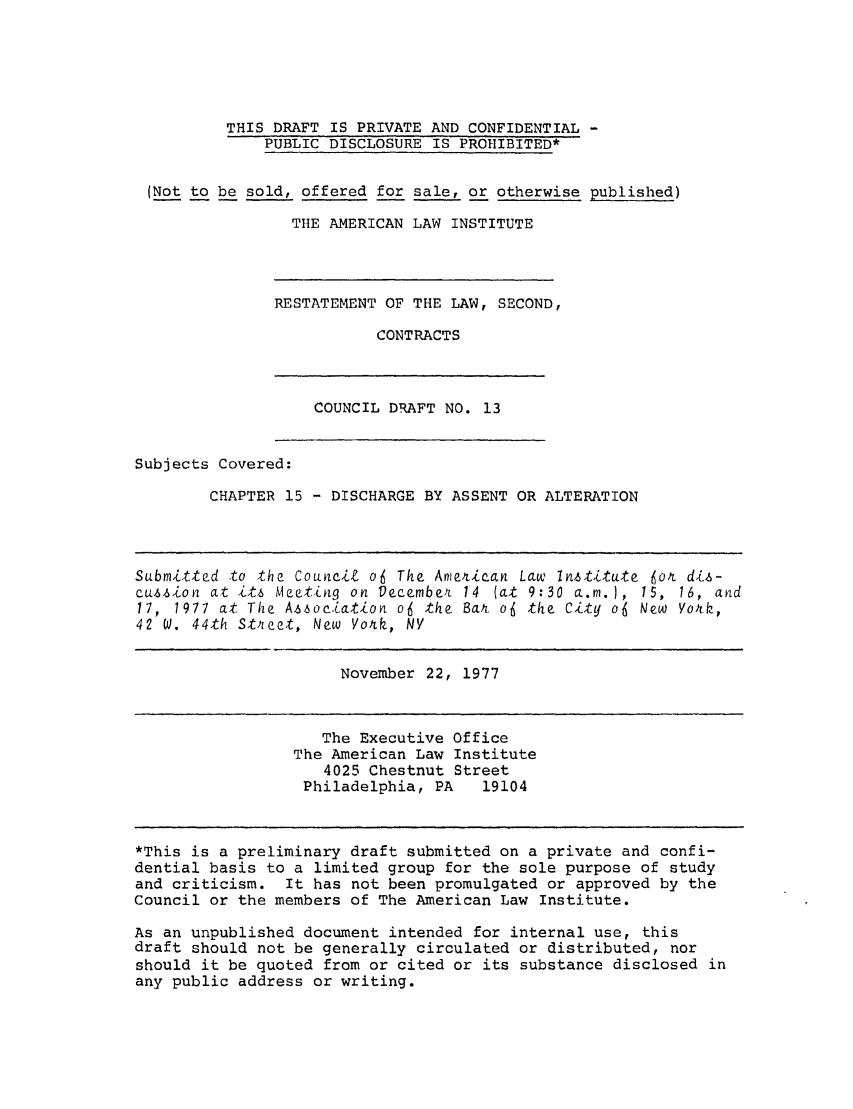 handle is hein.ali/seccontract0014 and id is 1 raw text is: THIS DRAFT IS PRIVATE AND CONFIDENTIAL -PUBLIC DISCLOSURE IS PROHIBITED*(Not to be sold, offered for sale, or otherwise published)THE AMERICAN LAW INSTITUTERESTATEMENT OF THE LAW, SECOND,CONTRACTSCOUNCIL DRAFT NO. 13Subjects Covered:CHAPTER 15 - DISCHARGE BY ASSENT OR ALTERATIONSubmitted to the CouncilZ of The American Law Institute for dis-cussion at its Meeting on December 14 (at 9:30 a.m. ), 15, 16, and17, 1977 at The Association o6 the Bak of the City o6 New Vork,42 W. 44th Stqeet, New York, NVNovember 22, 1977The Executive OfficeThe American Law Institute4025 Chestnut StreetPhiladelphia, PA   19104*This is a preliminary draft submitted on a private and confi-dential basis to a limited group for the sole purpose of studyand criticism. It has not been promulgated or approved by theCouncil or the members of The American Law Institute.As an unpublished document intended for internal use, thisdraft should not be generally circulated or distributed, norshould it be quoted from or cited or its substance disclosed inany public address or writing.