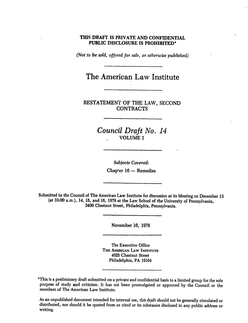 handle is hein.ali/seccontract0015 and id is 1 raw text is: THIS DRAFT IS PRIVATE AND CONFIDENTIALPUBLIC DISCLOSURE IS PROHIBITED*(Not to be sold, offered for sale, or otherwise published)The American Law InstituteRESTATEMENT OF THE LAW, SECONDCONTRACTSCouncil Draft No. 14VOLUME ISubjects Covered:Chapter 1.6 - RemediesSubmitted to the Council of The American Law Institute for discussion at its Meeting on December 13(at 10:00 a.m.), 14, 15, and 16, 1978 at the Law School of the University of Pennsylvania,3400 Chestnut Street, Philadelphia, Pennsylvania.November 16, 1978The Executive OfficeTHE AMERICAN LAW INSTITUTE4025 Chestnut StreetPhiladelphia, PA 19104'This is a preliminary draft submitted on a private and confidential basis to a limited group for the solepurpose of study and criticism. It has not been promulgated or approved by the Council or themembers of The American Law Institute.As an unpublished document intended for internal use, this draft should not be generally circulated ordistributed, nor should it be quoted from or cited or its subsiance disclosed in any public address orwriting.