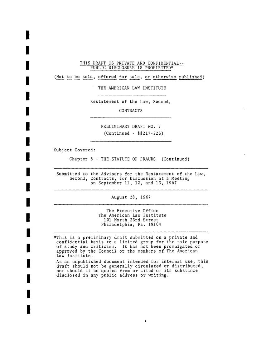 handle is hein.ali/seccontract0027 and id is 1 raw text is: IITHIS DRAFT IS PRIVATE AND CONFIDENTIAL--PUBLIC DISCLOSURE IS PROHIBITED(Not to be sold, offered for sale, or otherwise published)THE AMERICAN LAW INSTITUTEI                        Restatement of the Law, Second,CONTRACTSPRELIMINARY DRAFT NO. 7(Continued - §§217-225)ISubject Covered:I                Chapter 8- THE STATUTE OF FRAUDS   (Continued)I           Submitted to the Advisers for the Restatement of the Law,Second, Contracts, for Discussion at a Meetingon September 11, 12, and 13, 1967August 28, 1967The Executive OfficeThe American Law Institute101 North 33rd StreetPhiladelphia, Pa. 19104I          *This is a preliminary draft submitted on a private andconfidential basis to a limited group for the sole purposeof study and criticism.   It has not been promulgated orapproved by the Council or the members of The AmericanLaw Institute.As an unpublished document intended for internal use, thisdraft should not be generally circulated or distributed,nor should it be quoted from or cited or its substancedisclosed in any public address or writing.II