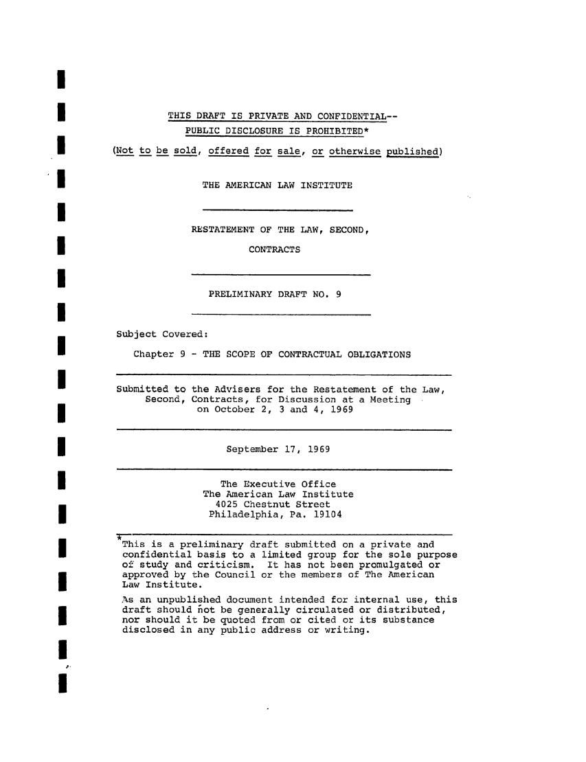 handle is hein.ali/seccontract0029 and id is 1 raw text is: THIS DRAFT IS PRIVATE AND CONFIDENTIAL--PUBLIC DISCLOSURE IS PROHIBITED*(Not to be sold, offered for sale, or otherwise published)THE AMERICAN LAW INSTITUTERESTATEMENT OF THE LAW, SECOND,CONTRACTSPRELIMINARY DRAFT NO. 9Subject Covered:Chapter 9 - THE SCOPE OF CONTRACTUAL OBLIGATIONSSubmitted to the Advisers for the Restatement of the Law,Second, Contracts, for Discussion at a Meetingon October 2, 3 and 4, 1969September 17, 1969The Executive OfficeThe American Law Institute4025 Chestnut StreetPhiladelphia, Pa. 19104This is a preliminary draft submitted on a private andconfidential basis to a limited group for the sole purposeof study and criticism. It has not been promulgated orapproved by the Council or the members of The AmericanLaw Institute.As an unpublished document intended for internal use, thisdraft should fiot be generally circulated or distributed,nor should it be quoted from or cited or its substancedisclosed in any public address or writing.