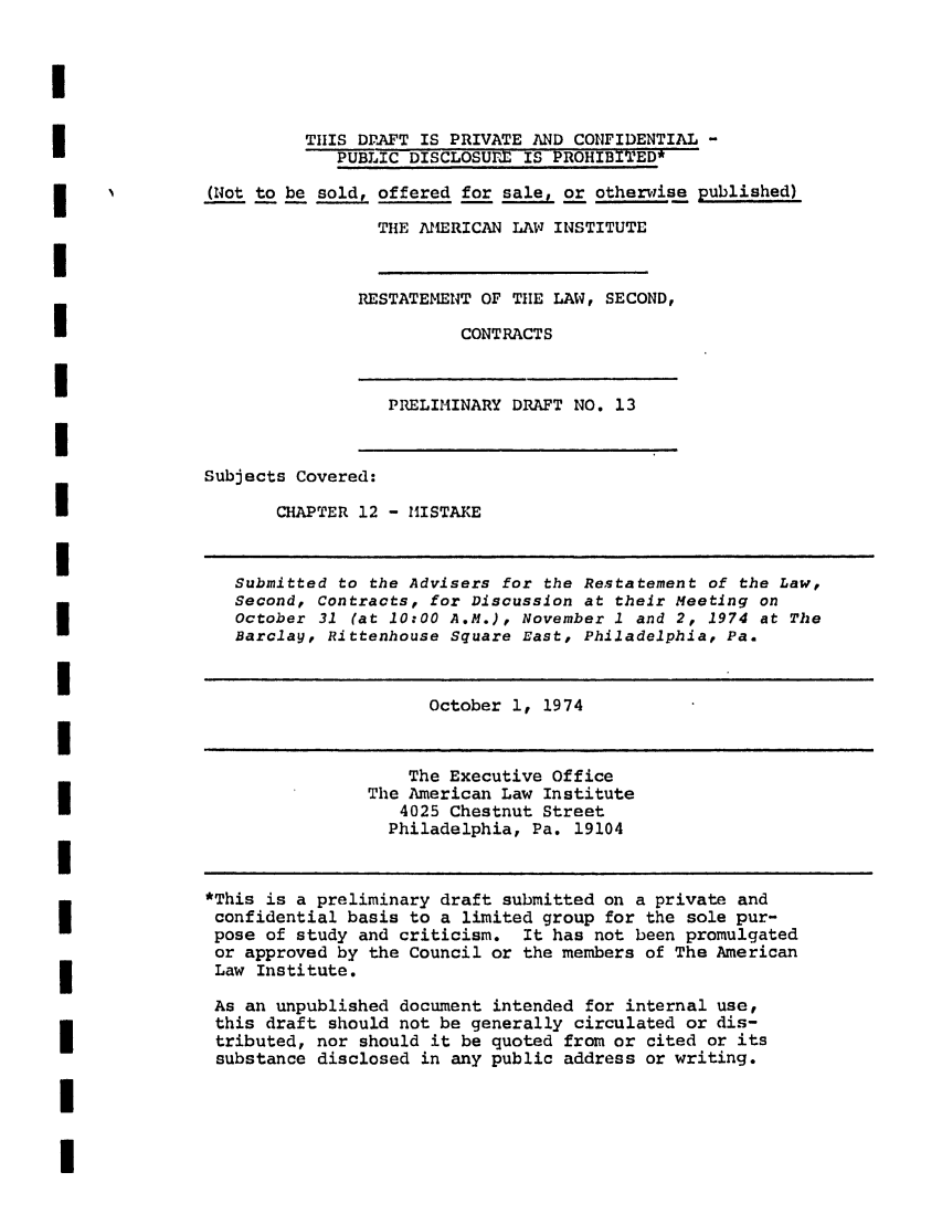 handle is hein.ali/seccontract0034 and id is 1 raw text is: TIIS DPAFT IS PRIVATE AND CONFIDENTIAL -PUBLIC DISCLOSUrX IS PROHIBITED*(Not to be sold, offered for sale, or otherwise published)THE AMERICAN LAW INSTITUTERESTATEMENT OF THE LAW, SECOND,CONTRACTSPRELIMINARY DRAFT NO. 13Subjects Covered:CHAPTER 12 - MISTAKESubmitted to the Advisers for the Restatement of the Law,Second, Contracts, for Discussion at their Meeting onOctober 31 (at 10:00 A.M.), November 1 and 2, 1974 at TheBarclay, Rittenhouse Square East, Philadelphia, Pa.October 1, 1974The Executive OfficeThe American Law Institute4025 Chestnut StreetPhiladelphia, Pa. 19104*This is a preliminary draft submitted on a private andconfidential basis to a limited group for the sole pur-pose of study and criticism. It has not been promulgatedor approved by the Council or the members of The AmericanLaw Institute.As an unpublished document intended for internal use,this draft should not be generally circulated or dis-tributed, nor should it be quoted from or cited or itssubstance disclosed in any public address or writing.