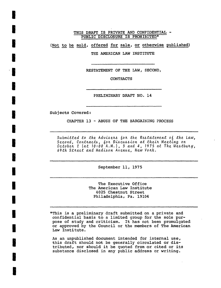 handle is hein.ali/seccontract0035 and id is 1 raw text is: THIS DRAFT IS PRIVATE AND CONFIDENTIAL -PUBLIC DISCLOSURE IS PROHIBITED*(Not to be sold, offered for sale, or otherwise published)THE AMERICAN LAW INSTITUTERESTATEMENT OF THE LAW, SECOND,CONTRACTSPRELIMINARY DRAFT NO. 14Subjects Covered:CHAPTER 13 - ABUSE OF THE BARGAINING PROCESSSubmitted to the Advise&.s 6o& the Restatement o6 the Law,Second, Contracts, Jot Discu.i6-Lon at their Meeting onOctober 2 (at 10:00 A.M.), 3 and 4, 1975 at The Weztbury,69th Street and Madison Avenue, New Vork.September 11, 1975The Executive OfficeThe American Law Institute4025 Chestnut StreetPhiladelphia, Pa. 19104*This is a preliminary draft submitted on a private andconfidential basis to a limited group for the sole pur-pose of study and criticism. It has not been promulgatedor approved by the Council or the members of The AmericanLaw Institute.As an unpublished document intended for internal use,this draft should not be generally circulated or dis-tributed, nor should it be quoted from or cited or itssubstance disclosed in any public address or writing.I
