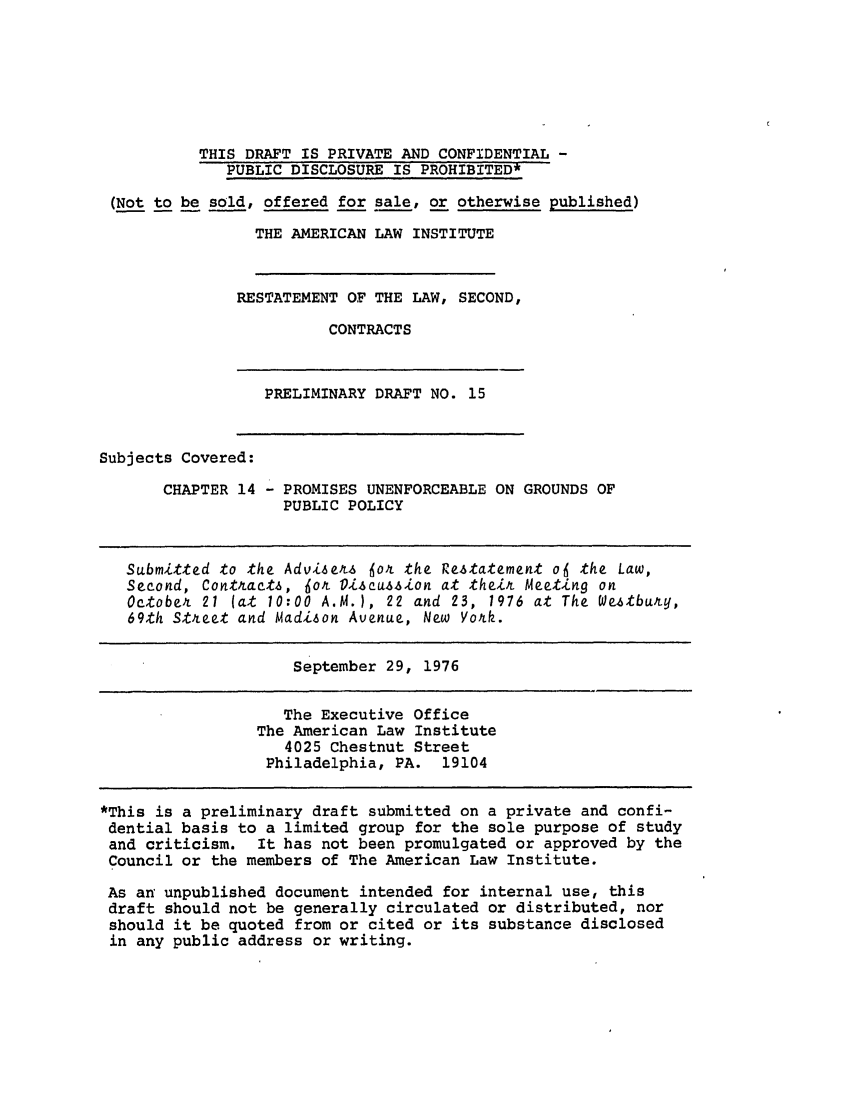 handle is hein.ali/seccontract0036 and id is 1 raw text is: THIS DRAFT IS PRIVATE AND CONFIDENTIAL -PUBLIC DISCLOSURE IS PROHIBITED*(Not to be sold, offered for sale, or otherwise published)THE AMERICAN LAW INSTITUTERESTATEMENT OF THE LAW, SECOND,CONTRACTSPRELIMINARY DRAFT NO. 15Subjects Covered:CHAPTER 14 - PROMISES UNENFORCEABLE ON GROUNDS OFPUBLIC POLICYSubmitted to the Advisers 6or% the Restatement of the Law,Second, Contracts, 6o& Di.cusscwion at their Meeting onOctober 21 (at 10:00 A.M.), 22 and 23, 1976 at The Weatbury,69th Street and Madizon Avenue, New York.September 29, 1976The Executive OfficeThe American Law Institute4025 Chestnut StreetPhiladelphia, PA. 19104*This is a preliminary draft submitted on a private and confi-dential basis to a limited group for the sole purpose of studyand criticism. It has not been promulgated or approved by theCouncil or the members of The American Law Institute.As an unpublished document intended for internal use, thisdraft should not be generally circulated or distributed, norshould it be quoted from or cited or its substance disclosedin any public address or writing.