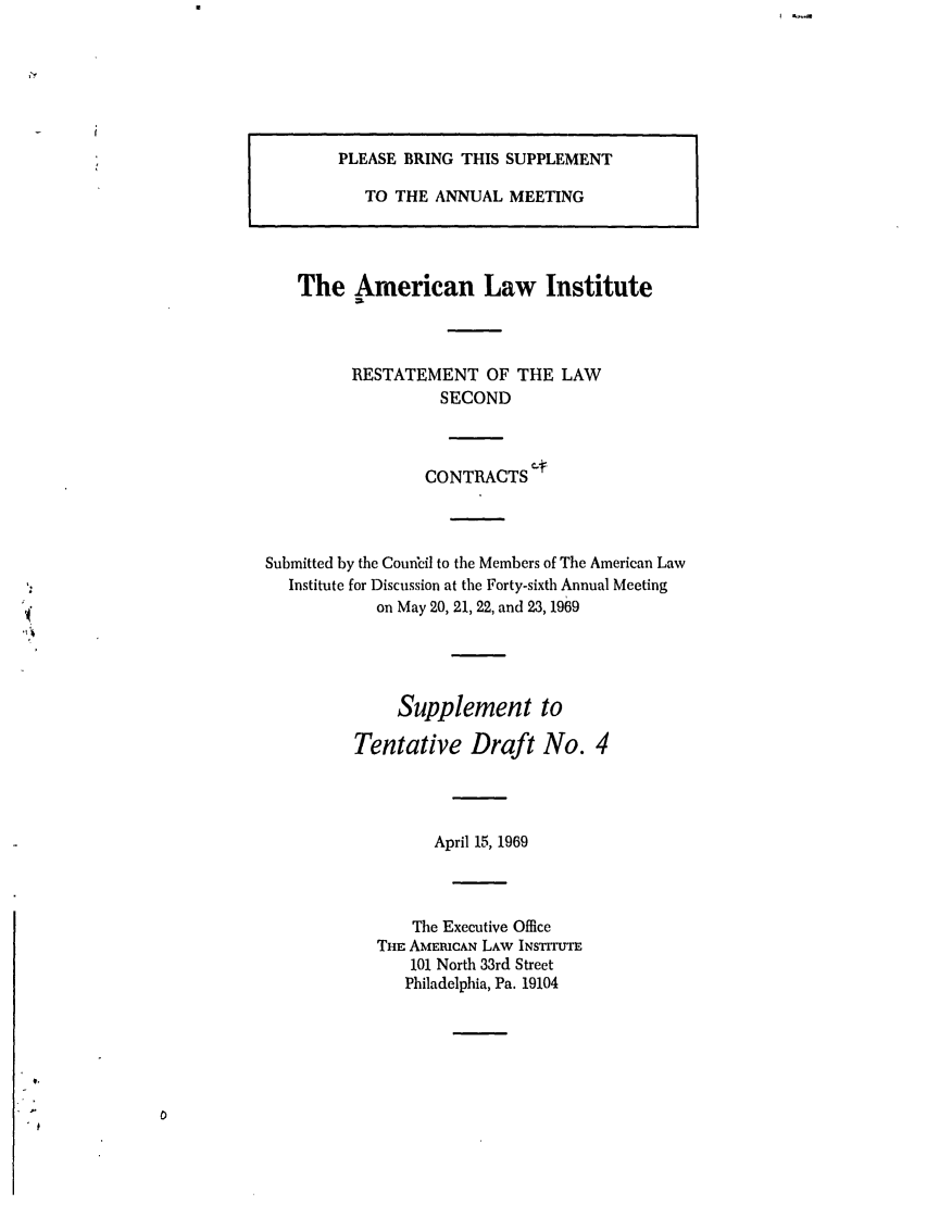 handle is hein.ali/seccontract0042 and id is 1 raw text is: PLEASE BRING THIS SUPPLEMENTTO THE ANNUAL MEETINGThe American Law InstituteRESTATEMENT OF THE LAWSECONDCONTRACTSSubmitted by the Council to the Members of The American LawInstitute for Discussion at the Forty-sixth Annual Meetingon May 20, 21, 22, and 23, 1969Supplement toTentative Draft No. 4April 15, 1969The Executive OfficeTHE AMEICAN LAW INSTITUTE101 North 33rd StreetPhiladelphia, Pa. 19104