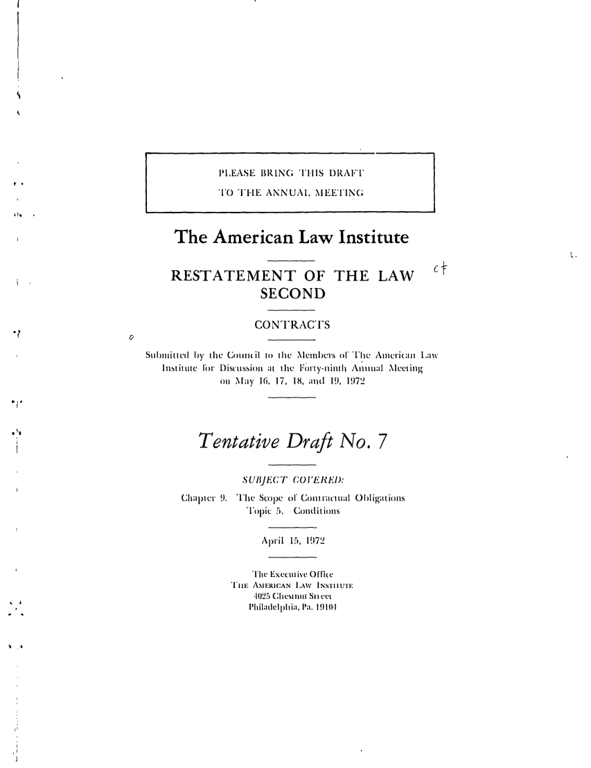 handle is hein.ali/seccontract0045 and id is 1 raw text is: PLEASE BRING THIS DRAFTTO THE ANNUAL MEETINGThe American Law InstituteRESTATEMENT OFSECONDTHE LAWCONTRACTSSltiilltvd by tile C llilmil to tile Memibers of Ihe Ame-rianll LawInstitute fI  Disctussion at the Fhnty-ninth Annutl Nlectingonl May 16, 17, 18, and 19, 1972Tentative Draft No.SUB,]EC/ T COI'EREI):Chapter 9. The Scope of CoUractual ObligationsTopic 5. CondlitislsApril 15, 1972The Executive OffieTlE AMERICAN LAW INSTIIUTE1025 Chestnut Sti cutI'hiladelphia. Pa. 1910-1I ,