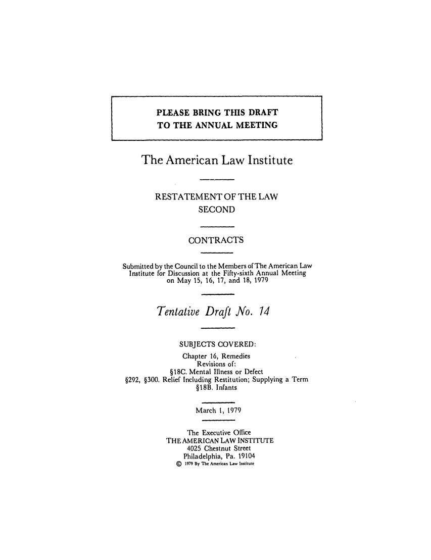 handle is hein.ali/seccontract0053 and id is 1 raw text is: The American Law InstituteRESTATEMENT OF THE LAWSECONDCONTRACTSSubmitted by the Council to the Members of The American LawInstitute for Discussion at the Fifty-sixth Annual Meetingon May 15, 16, 17, and 18, 1979Tentative Draft No. 14SUBJECTS COVERED:Chapter 16, RemediesRevisions of:§18C. Mental Illness or Defect§292, §300. Relief Including Restitution; Supplying a Term§18B. InfantsMarch 1, 1979The Executive OfficeTHE AMERICAN LAW INSTITUTE4025 Chestnut StreetPhiladelphia, Pa. 19104(g 1979 By The American Law InlsitutePLEASE BRING THIS DRAFTTO THE ANNUAL MEETING