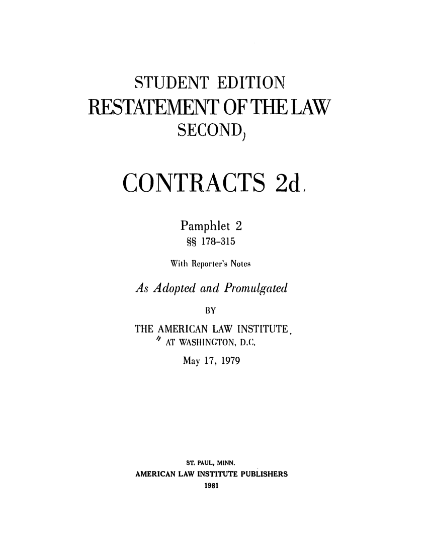handle is hein.ali/seccontract0055 and id is 1 raw text is: STUDENT EDITIONRESTATEMENT OF THE LAWSECOND)CONTRACTS 2d,Pamphlet 2§§ 178-315With Reporter's NotesAs Adopted and PromulgatedBYTHE AMERICAN LAW INSTITUTE.// AT WASHINGTON, D.C.May 17, 1979ST. PAUL, MINN.AMERICAN LAW INSTITUTE PUBLISHERS1981