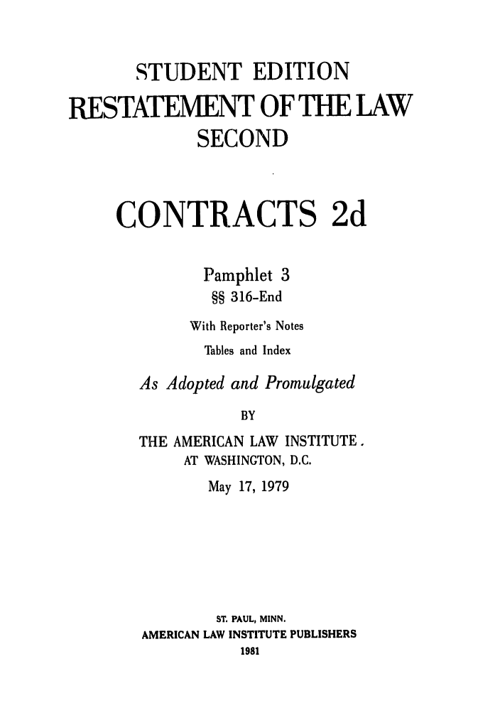 handle is hein.ali/seccontract0056 and id is 1 raw text is: STUDENT EDITIONRESTATEMENT OF THE LAWSECONDCONTRACTS 2dPamphlet 3§§ 316-EndWith Reporter's NotesTables and IndexAs Adopted and PromulgatedBYTHE AMERICAN LAW INSTITUTE.AT WASHINGTON, D.C.May 17, 1979ST. PAUL, MINN.AMERICAN LAW INSTITUTE PUBLISHERS1981