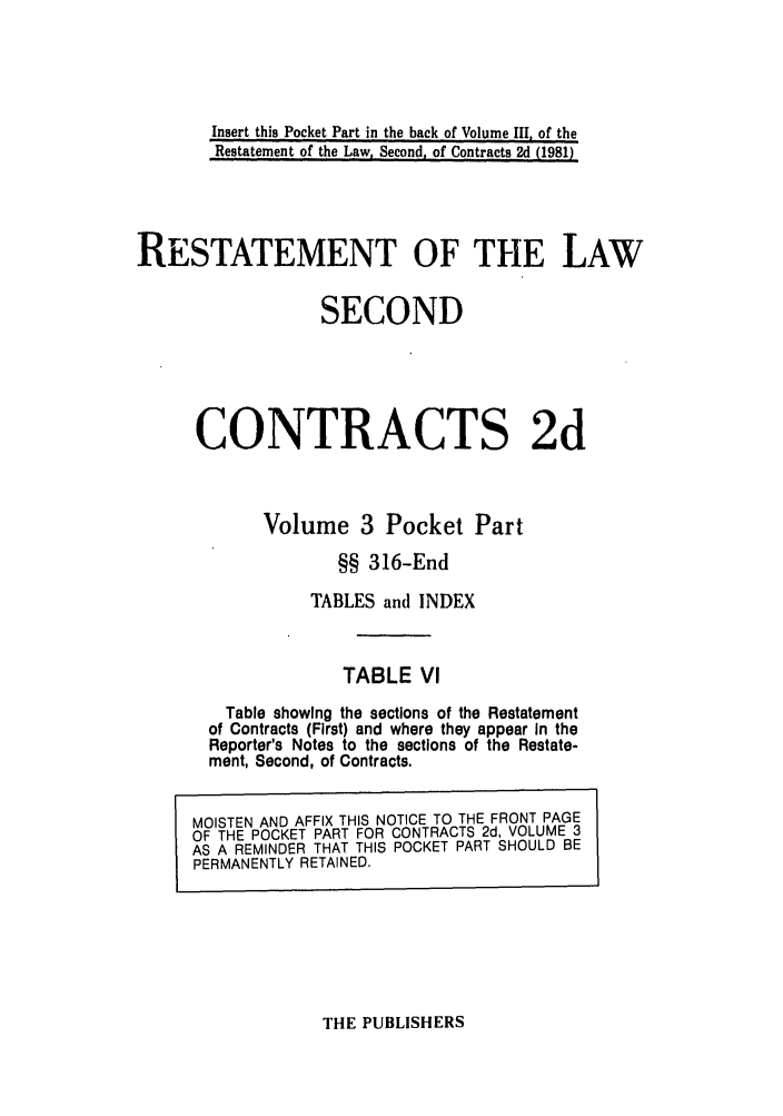 handle is hein.ali/seccontract0060 and id is 1 raw text is: Insert this Pocket Part in the back of Volume III, of theRestatement of the Law, Second, of Contracts 2d (1981)RESTATEMENT OF THE LAWSECONDCONTRACTS 2dVolume 3 Pocket Part§§ 316-EndTABLES and INDEXTABLE VlTable showing the sections of the Restatementof Contracts (First) and where they appear In theReporter's Notes to the sections of the Restate-ment, Second, of Contracts.MOISTEN AND AFFIX THIS NOTICE TO THE FRONT PAGEOF THE POCKET PART FOR CONTRACTS 2d, VOLUME 3AS A REMINDER THAT THIS POCKET PART SHOULD BEPERMANENTLY RETAINED.THE PUBLISHERS