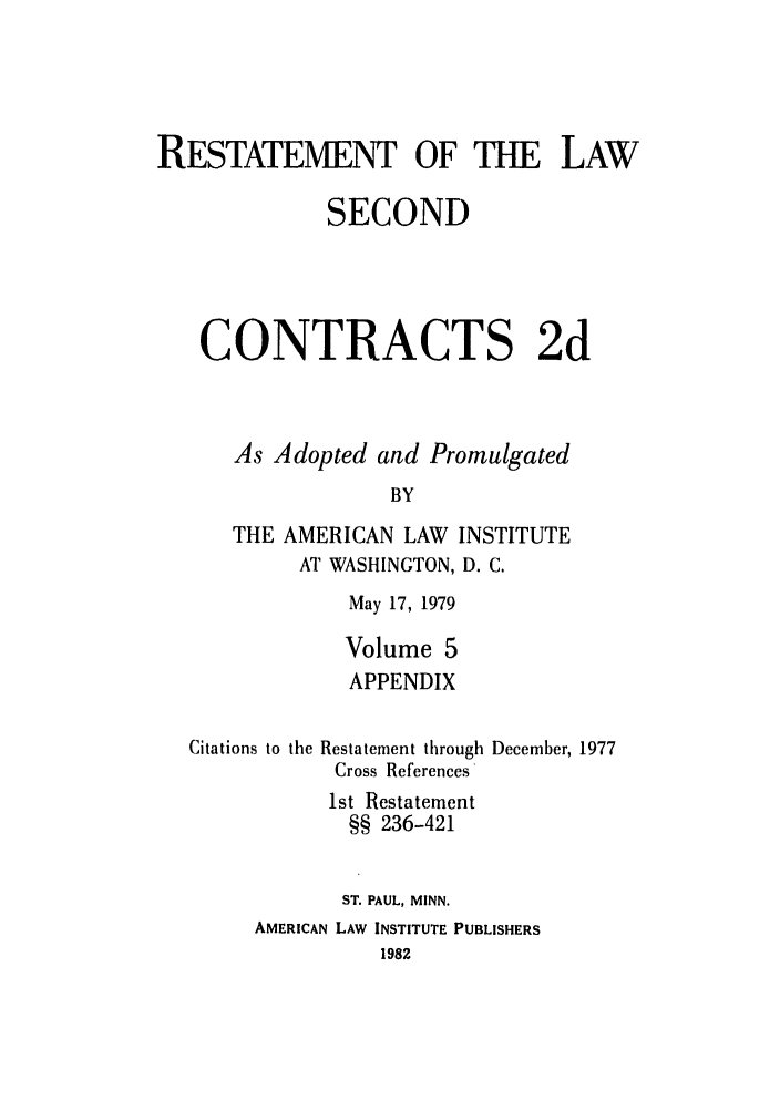 handle is hein.ali/seccontract0062 and id is 1 raw text is: RESTATEMENT OF THE LAWSECONDCONTRACTS 2dAs Adopted and PromulgatedBYTHE AMERICAN LAW INSTITUTEAT WASHINGTON, D. C.May 17, 1979Volume 5APPENDIXCitations to theRestatement throughCross References'December, 19771st Restatement§§ 236-421ST. PAUL, MINN.AMERICAN LAW INSTITUTE PUBLISHERS1982