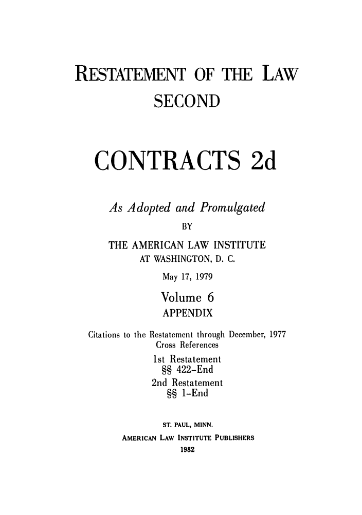 handle is hein.ali/seccontract0063 and id is 1 raw text is: RESTATEMENT OF THE LAWSECONDCONTRACTS 2dAs Adopted and PromulgatedBYTHE AMERICAN LAW INSTITUTEAT WASHINGTON, D. C.May 17, 1979Volume 6APPENDIXCitations to the Restatement through December, 1977Cross References1st Restatement§§ 422-End2nd Restatement§§ 1-EndST. PAUL, MINN.AMERICAN LAW INSTITUTE PUBLISHERS1982